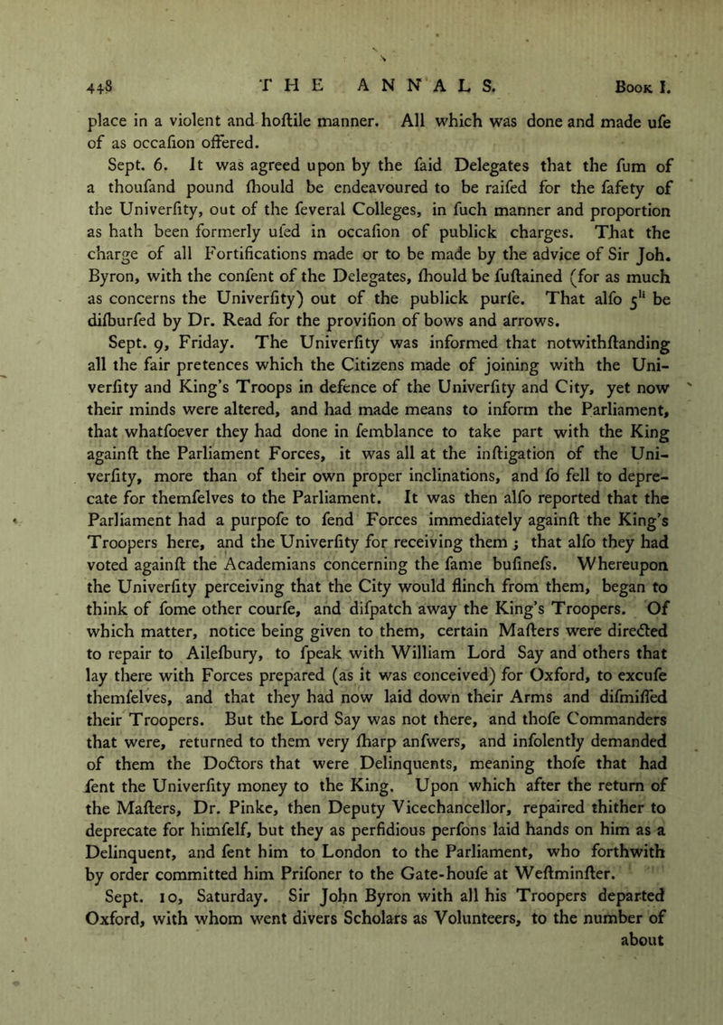 place in a violent and hoftile manner. All which was done and made ufe of as occafion offered. Sept. 6. It was agreed upon by the faid Delegates that the fum of a thoufand pound fhould be endeavoured to be raifed for the fafety of the Univerfity, out of the feveral Colleges, in fuch manner and proportion as hath been formerly uied in occafion of publick charges. That the charge of all Fortifications made or to be made by the advice of Sir Joh. Byron, with the confent of the Delegates, fhould be fuftained (for as much as concerns the Univerfity) out of the publick purle. That alfo 511 be difburfed by Dr. Read for the provifion of bows and arrows. Sept. 9, Friday. The Univerfity was informed that notwithftanding all the fair pretences which the Citizens made of joining with the Uni- verfity and King’s Troops in defence of the Univerfity and City, yet now ' their minds were altered, and had made means to inform the Parliament, that whatfoever they had done in femblance to take part with the King againft the Parliament Forces, it was all at the inftigation of the Uni- verfity, more than of their own proper inclinations, and fo fell to depre- cate for themfelves to the Parliament. It was then alfo reported that the Parliament had a purpofe to fend Forces immediately againft the King’s Troopers here, and the Univerfity for receiving them ; that alfo they had voted againft the Academians concerning the fame bufinefs. Whereupon the Univerfity perceiving that the City would flinch from them, began to think of fome other courfe, and difpatch away the King’s Troopers. Of which matter, notice being given to them, certain Mafters were directed to repair to Ailefbury, to fpeak with William Lord Say and others that lay there with Forces prepared (as it was conceived) for Oxford, to excufe themfelves, and that they had now laid down their Arms and difmifled their Troopers. But the Lord Say was not there, and thofe Commanders that were, returned to them very fharp anfwers, and infolently demanded of them the Dodtors that were Delinquents, meaning thofe that had Pent the Univerfity money to the King. Upon which after the return of the Mafters, Dr. Pinke, then Deputy Vicechancellor, repaired thither to deprecate for himfelf, but they as perfidious perfons laid hands on him as a Delinquent, and fent him to London to the Parliament, who forthwith by order committed him Prifoner to the Gate-houfe at Weftminfter. Sept. 10, Saturday. Sir John Byron with all his Troopers departed Oxford, with whom went divers Scholars as Volunteers, to the number of about