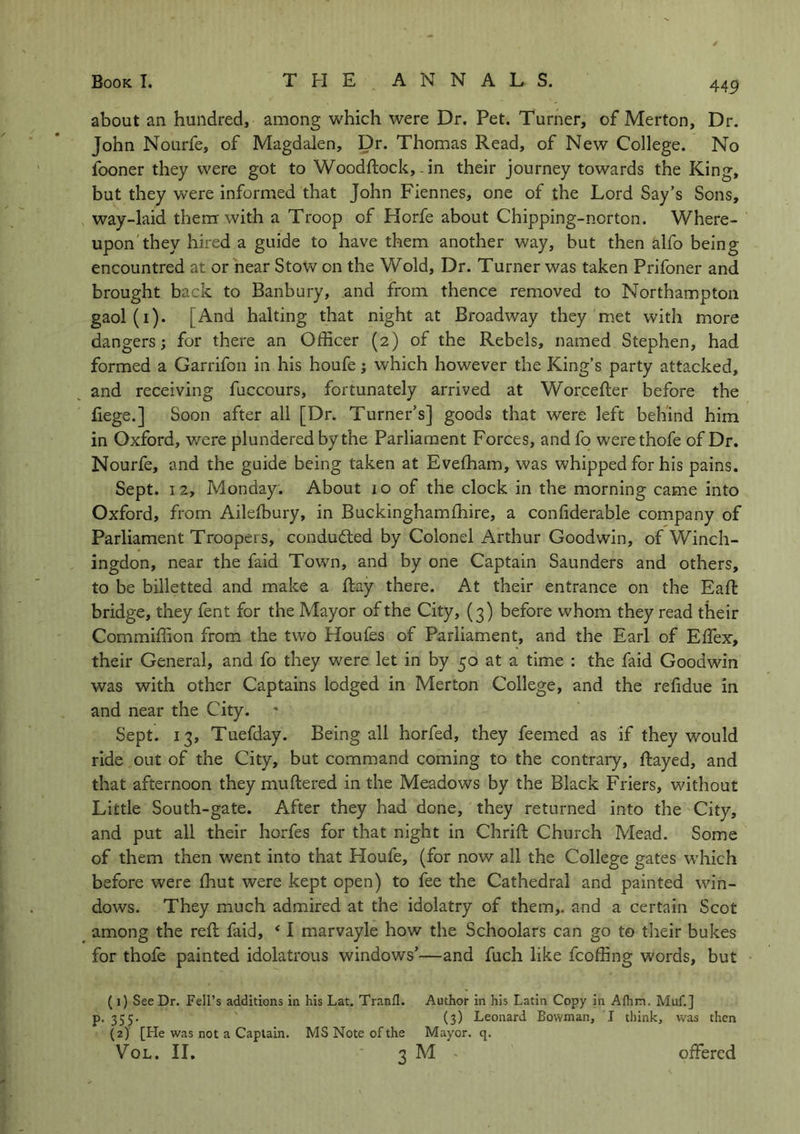 about an hundred, among which were Dr. Pet. Turner, of Merton, Dr. John Nourfe, of Magdalen, Dr. Thomas Read, of New College. No fooner they were got to Woodftock, - in their journey towards the King, but they were informed that John Fiennes, one of the Lord Say’s Sons, way-laid them with a Troop of Horfe about Chipping-ncrton. Where- upon they hired a guide to have them another way, but then tilfo being encountred at or near Stow on the Wold, Dr. Turner was taken Prifoner and brought back to Banbury, and from thence removed to Northampton gaol(i). [And halting that night at Broadway they met with more dangers; for there an Officer (2) of the Rebels, named Stephen, had formed a Garrifon in his houfe; which however the King’s party attacked, and receiving fuccours, fortunately arrived at Worcefter before the liege.] Soon after all [Dr. Turner’s] goods that were left behind him in Oxford, were plundered by the Parliament Forces, and fo werethofe of Dr. Nourfe, and the guide being taken at Evefham, was whipped for his pains. Sept. 12, Monday. About 10 of the clock in the morning came into Oxford, from Ailelbury, in Buckinghamfhire, a confiderable company of Parliament Troopers, conducted by Colonel Arthur Goodwin, of Winch- ingdon, near the faid Town, and by one Captain Saunders and others, to be billetted and make a Hay there. At their entrance on the Eaft bridge, they fent for the Mayor of the City, (3) before whom they read their Commiffion from the two Houfes of Parliament, and the Earl of Effex, their General, and fo they were let in by 50 at a time : the faid Goodwin was with other Captains lodged in Merton College, and the refidue in and near the City. * Sept. 13, Tuefday. Being all horfed, they feemed as if they would ride out of the City, but command coming to the contrary, Rayed, and that afternoon they muftered in the Meadows by the Black Friers, without Little South-gate. After they had done, they returned into the City, and put all their horfes for that night in Chrift Church Mead. Some of them then went into that Houfe, (for now all the College gates which before were fhut were kept open) to fee the Cathedral and painted win- dows. They much admired at the idolatry of them,, and a certain Scot among the reft faid, * 1 marvayle how the Schoolars can go to their bukes for thofe painted idolatrous windows’—and fuch like fcoffing words, but (1) See Dr. Fell’s additions in his Lat. Tranfl. Author in his Latin Copy in Alhm. Muf.] p. 355. (3) Leonard Bowman, I think, was then (2) [He was not a Captain. MS Note of the Mayor, q. Vol. II. 3 M ■ offered