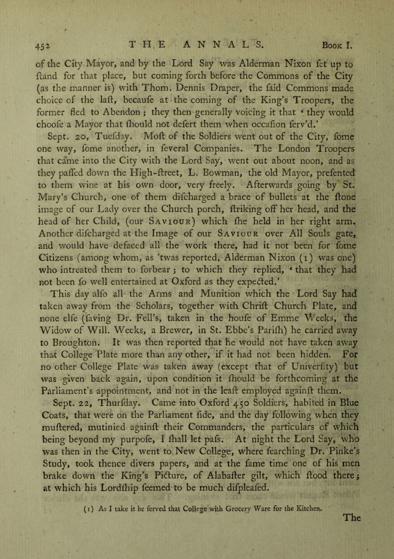 cf the City Mayor, and by the Lord Say was Alderman Nixon fet up to Land for that place, but coming forth before the Commons of the City (as the manner is) with Thom. Dennis Draper, the faid Commons made choice of the laft, becaufe at the coming of the King’s Troopers, the former fled to Abendon ; they then generally voicing it that * they would choofe a Mayor that fhould not defert them when occaflon ferv’d.’ Sept. 20, Tuefday. Mod of the Soldiers went out of the City, fome one way, fome another, in feveral Companies. The London Troopers that came into the City with the Lord Say, went out about noon, and as they pafled down the High-ftreet, L. Bowman, the old Mayor, prefented to them wine at his own door, very freely. Afterwards going by St. Mary’s Church, one of them difcharged a brace of bullets at the Lone image of our Lady over the Church porch, Lriking off her head, and the head of her Child, (our Saviour) which fhe held in her right arm. Another difcharged at the Image of our Saviour over All Souls gate, and would have defaced all the work there, had it not been for fome Citizens (among whom, as ’twas reported, Alderman Nixon (i) was one) who intreated them to forbear ; to which they replied, * that they had not been fo well entertained at Oxford as they expe&ed.’ This day alfo all the Arms and Munition which the Lord Say had taken away from the Scholars, together with Chrift Church Plate, and none elfe (faving Dr. Fell’s, taken in the houfe of Emme Weeks, the Widow of Will. Weeks, a Brewer, in St. Ebbe’s Parifh) he carried away to Broughton. It was then reported that he would not have taken away that College Plate more than any other, if it had not been hidden. For no other College Plate was taken away (except that of Univerflty) but was given back again, upon condition it fhould be forthcoming at the Parliament’s appointment, and not in the leaft employed againfl: them. Sept. 22, Thurfday. Came into Oxford 450 Soldiers, habited in Blue Coats, that were on the Parliament fide, and the day following when they muttered, mutinied againfl: their Commanders, the particulars of which being beyond my purpofe, I fhall let pafs. At night the Lord Say, who was then in the City, went to New College, where fearching Dr. Pinke’s Study, took thence divers papers, and at the fame time one of his men brake down the King’s Picture, of Alabafter gilt, which flood there; at which his Lordfhip feemed to be much difpleafed. (1) As I take it he ferved that College with Grocery Ware for the Kitchen. The