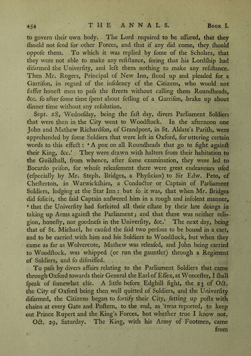 to govern their own body. The Lord required to be affured, that they fhould not fend for other Forces, and that if any did come, they fhould oppofe them. To which it was replied by fome of the Scholars, that they were not able to make any refinance, feeing that his Lordfhip had difarmed the Univerfity, and left them nothing to make any refiftance. Then Mr. Rogers, Principal of New Inn, Rood up and pleaded for a Garrifon, in regard of the infolency of the Citizens, who would not fuffer honeft men to pafs the ftreets without calling them Roundheads, &c. fo after fome time fpent about fetling of a Garrifon, -brake up about dinner time without any refolution. Sept. 28, Wednefday, being the fall day, divers Parliament Soldiers that were then in the City went to Woodftock. In the afternoon one John and Mathew Richardfon, of Grandpont, in St. Aldate’s Parifh, were apprehended by fome Soldiers that were left in Oxford, for uttering certain words to this effedt: * A pox on all Roundheads that go to fight againft their King, &c.’ They were drawn with halters from their habitation to the Guildhall, from whence, after fome examination, they were led to Bocardo prifon, for whofe releafement there were great endeavours ufed (efpecially by Mr. Steph. Bridges, a Phyfician) to Sir Edw. Peto, of Cheflerton, in Warwickfhire, a Conductor or Captain of Parliament Soldiers, lodging at the Star Inn : but fo it was, that when Mr. Bridges did folicit, the faid Captain anfwered him in a rough and infolent manner, * that the Univerfity had forfeited all their eftate by their late doings in taking up Arms againft the Parliament; and that there was neither reli- gion, honefty, nor goodnefs in the Univerfity, &c.’ The next day, being that of St. Michael, he caufed the faid two perfons to be bound in a cart, and to be carried with him and his Soldiers to Woodftock, but when they came as far as Wolvercote, Mathew was releafed, and John being carried to Woodftock, was whipped (or run the gauntlet) through a Regiment of Soldiers, and fo difmiffed. . To pafs by divers affairs relating to the Parliament Soldiers that came through Oxford towards their General the Earl of Effex, at Worcefter, I fhall fpeak of fomewhat elfe. A little before Edghill fight, the 23 of Odt. the City of Oxford being then well quitted of Soldiers, and the Univerfity difarmed, the Citizens began to fortify their City, fetting up pofts with chains at every Gate and Poftern, to the end, as ’twas reported, to keep out Prince Rupert and the King’s Forces, but whether true I know not. Od. 29, Saturday. The King, with his Army of Footmen, came from