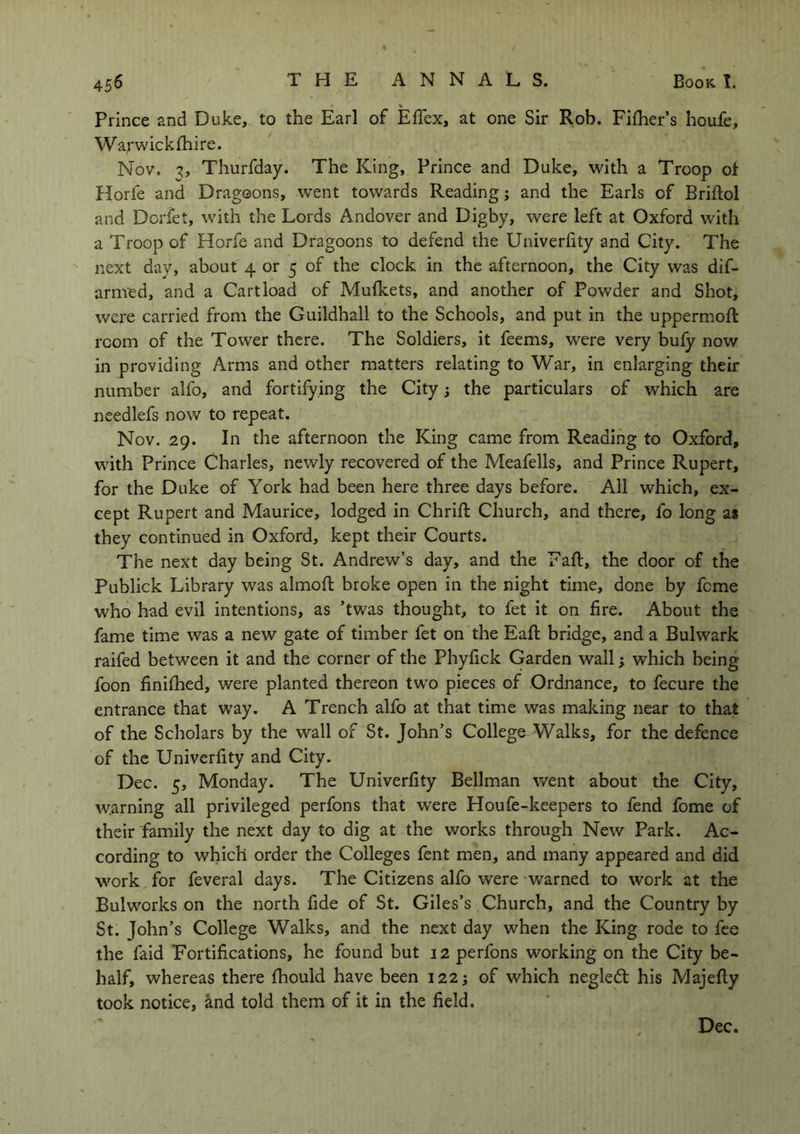 Prince and Duke, to the Earl of Effex, at one Sir Rob. Fifher’s houfe, Warwickshire. Nov. 3, Thurfday. The King, Prince and Duke, with a Troop of Horie and Dragoons, went towards Reading3 and the Earls of Briftol and Dorfet, with the Lords Andover and Digby, were left at Oxford with a Troop of Horfe and Dragoons to defend the Univerfity and City. The next day, about 4 or 5 of the clock in the afternoon, the City was dif- arnved, and a Cartload of Mufkets, and another of Powder and Shot, were carried from the Guildhall to the Schools, and put in the uppermofl room of the Tower there. The Soldiers, it feems, were very bufy now in providing Arms and other matters relating to War, in enlarging their number alfo, and fortifying the City 3 the particulars of which are needlefs now to repeat. Nov. 29. In the afternoon the King came from Reading to Oxford, with Prince Charles, newly recovered of the Meafells, and Prince Rupert, for the Duke of York had been here three days before. All which, ex- cept Rupert and Maurice, lodged in Chrift Church, and there, fo long as they continued in Oxford, kept their Courts. The next day being St. Andrew’s day, and the Daft, the door of the Publick Library was almoft broke open in the night time, done by feme who had evil intentions, as ’twas thought, to fet it on fire. About the fame time was a new gate of timber fet on the Eaft bridge, and a Bulwark raifed between it and the corner of the Phyfick Garden wall 3 which being foon finished, were planted thereon two pieces of Ordnance, to fecure the entrance that way. A Trench alfo at that time was making near to that of the Scholars by the wall of St. John’s College Walks, for the defence of the Univerfity and City. Dec. 5, Monday. The Univerfity Bellman went about the City, warning all privileged perfons that were Houfe-keepers to fend fome of their family the next day to dig at the works through New Park. Ac- cording to which order the Colleges fent men, and many appeared and did work for feveral days. The Citizens alfo were warned to work at the Bulworks on the north fide of St. Giles’s Church, and the Country by St. John’s College Walks, and the next day when the King rode to fee the faid Fortifications, he found but 12 perfons working on the City be- half, whereas there fhould have been 1223 of which negledt his Majefly took notice, and told them of it in the field. Dec.