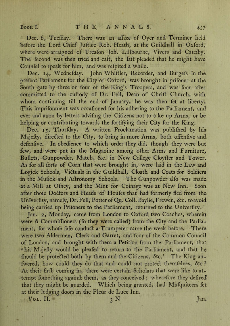 Dec. 6, Tuefday. There was an aflize of Oyer and Terminer held before the Lord Chief Juftice Rob. Heath, at the Guildhall in Oxford, where were arraigned of Treafon Joh. Lillbourne, Vivers and Catefby. The fecond was then tried and caft, the lad: pleaded that he might have Counfel to fpeak for him, and was refpited a while. Dec. 14, Wednefday. John WhifUer, Recorder, and Burgefs in the prefent Parliament for the City of Oxford, was brought in prifoner at the South gate by three or four of the King’s Troopers, and was foon after committed to the cuftody of Dr. Fell, Dean of Chrifh Church, with, whom continuing till the end of January, he was then fet at liberty. This imprifonment was occafioned for his adhering to the Parliament, and ever and anon by letters advifing the Citizens not to take up Arms, or be helping or contributing towards the fortifying their City for the King. Dec. 15, Thurfday. A written Proclamation was publifhed by his Majefty, directed to the City, to bring in more Arms, both offenflve and defenfive. In obedience to which order they did, though they were but few, and were put in the Magazine among other Arms and Furniture, Bullets, Gunpowder, Match, &c. in New College Cloylter and Tower. As for all forts of Corn that were brought in, were laid in the Law and Logick Schools, Vi&uals in the Guildhall, Cloath and Coats for Soldiers in the Muflck and Aftronomy Schools. The Gunpowder alfo was made at a Mill at Ofney, and the Mint for Coinage was at New Inn. Soon after thofe Doctors and Heads of Houfes that had formerly fled from the Univerlity, namely, Dr. Fell, Potter of Qu. Coll. Bay lie, Frewen, &c. to avoid being carried up Prifoners to the Parliament, returned to the Univerfity. Jan. 2, Monday, came from London to Oxford two Coaches, wherein were 6 Commiflioners (fo they were called) from the City and the Parlia- ment, for whofe fafe condudt a Trumpeter came the week before. There were two Aldermen, Clerk and Garret, and four of the Common Council of London, and brought with them a Petition from the Parliament, that «his Majefty would be pleafed to return to the Parliament, and that he fliould be protected both by them and the Citizens, &c.’ The King an- fwered, hGW could they do that and could not protect themfelves, &c ? At their firft coming in, there were certain Scholars that were like to at- tempt fomething againfl them, as they conceived ; wherefore they defired that they might be guarded. Which being granted, had Mufquiteers fet at their lodging doors in the Fleur de Luce Inn. VOL. II Jan