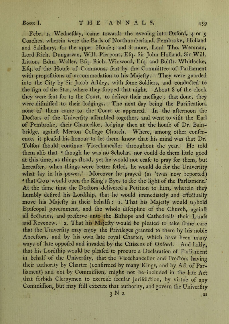 Febr. i, Wednefday, came towards the evening into Oxford, 4 or 5 Coaches, wherein were the Earls of Northumberland, Pembroke, Holland and Salifbury, for the upper Houfe; and 8 more. Lord Tho. Wenman, Lord Rich. Dungarvan, Will. Pierpont, Efq. Sir John Holland, Sir Will. Litton, Edm. Waller, Efq. Rich. Winwood, Efq. and Bulftr. Whitlocke, Efq. of the Houfe of Commons, fent by the Committee of Parliament with propofitions of accommodation to his Majefty. They were guarded into the City by Sir Jacob Afhley, with fome Soldiers, and conducted to the fign of the Star, where they fupped that night. About 8 of the clock they were fent for to the Court, to deliver their mefiage; that done, they were difmified to their lodgings. The next day being the Purification, none of them came to the Court or appeared. In the afternoon the DoCtors of the Univerfity aflembled together, and went to vifit the Earl of Pembroke, their Chancellor, lodging then at the houfe of Dr. Bain- bridge, againft Merton College Church. Where, among other confer- ence, it pleafed his honour to let them know that his mind was that Dr. Tolfon fhould continue Vicechancellor throughout the year. He told them alfo that * though he was no Scholar, nor could do them little good at this time, as things flood, yet he would not ceafe to pray for them, but hereafter, when things were better fetled, he would do for the Univerfity what lay in his power.’ Moreover he prayed (as ’twas now reported) * that God would open the King’s Eyes to fee the light of the Parliament.* At the fame time the Doctors delivered a Petition to him, wherein they humbly defired his Lordfhip, that he would immediately and effectually move his Majefty in their behalfs: 1. That his Majefty would uphold Epifcopal government, and the whole difcipline of the Church, againft all Sectaries, and prelerve unto the Bifhops and Cathedralls their Lands and Revenew. 2. That his Majefty would be pleafed to take fome care that the Univerfity may enjoy the Privileges granted to them by his noble Anceftors, and by his own late royal Charter, which have been many ways of late oppofed and invaded by the Citizens of Oxford. And laftly, that his Lordfhip would be pleafed to procure a Declaration of Parliament in behalf of the Univerfity, that the Vicechancellor and ProCtors having their authority by Charter (confirmed by many Kings, and by ACt of Par- liament) and not by Commiftion, might not be included in the late ACt that forbids Clergymen to exercife fecular jurifdiCtion, by virtue of any Commiftion, but may ftill execute that authority, and govern the Univerfity 3 N 2 as