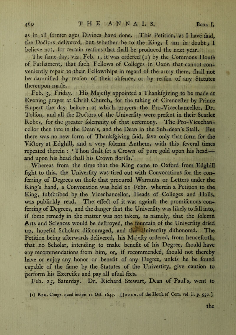 as in all former ages Divines have done. This Petition, as I have faid, the Do&ors delivered, but whether he to the King, I am in doubt; I believe not, for certain reafons that fhall be produced the next year. The fame day, viz. Feb. i, it was ordered (i) by the Commons Houfe of Parliament, that fuch Fellows of Colleges in Oxon that cannot con- veniently repair to their Fellowships in regard of the army there, Shall not be damnified by reafon of their abfence, or by reafon of any Statutes thereupon made. Feb. 3, Friday. His Majefty appointed a Thankfgiving to be made at Evening prayer at Chrift Church, for the taking of Cirencefter by Prince Rupert the day before; at which prayers the Pro-Vieechancellor, Dr. Tolfon, and all the Doctors of the University were prefent in their Scarlet Robes, for the greater folemnity of that ceremony. The Pro-Vicechan- cellor then fate in the Dean’s, and the Dean in the Sub-dean’s Stall. But there was no new form of Thankfgiving faid, fave only that form for the Victory at Edghill, and a very folemn Anthem, with this feveral times repeated therein : ‘ Thou Shalt fet a Crown of pure gold upon his head— and upon his head fhall his Crown floriSh.’ Whereas from the time that the King came to Oxford from Edghill fight to this, the University was tired out with Convocations for the con- ferring of Degrees on thofe that procured Warrants or Letters under the King’s hand, a Convocation was held 21 Febr. wherein a Petition to the King, fubfcribed by the Vicechancellor, Heads of Colleges and Halls, was publickly read. The effedt of it was againft the promifcuous con- ferring of Degrees, and the danger that the UniverSity was likely to fall into, if fome remedy in the matter was not taken, as namely, that the folemn Arts and Sciences would be destroyed, the fountain of the UniverSity dried up, hopeful Scholars difcouraged, and the UniverSity dishonored. The Petition being afterwards delivered, his MajeSty ordered, from henceforth, that no Scholar, intending to make benefit of his Degree, Should have any recommendations from him, or, if recommended, Should not thereby have or enjoy any honor or benefit of any Degree, unlefs he be found capable of the fame by the Statutes of the UniverSity, give caution to perform his Exercifes and pay all ufual fees. Feb. 25, Saturday. Dr. Richard Stewart, Dean of Paul’s, went to (1) Reg. Congr. quod incipit 11 Qdt. 1647. [Journ. of the Houfe of Com. vol. ii, p. 950.]