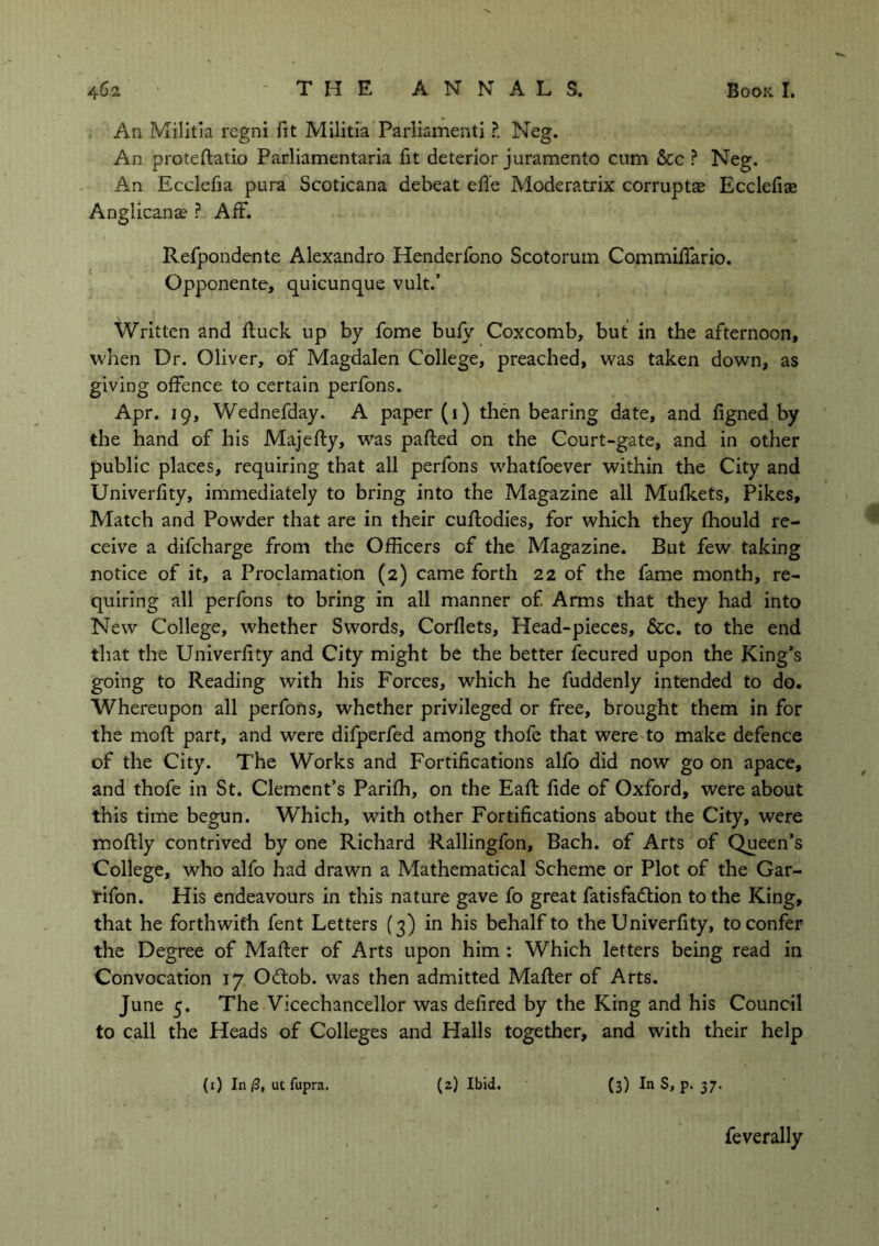 An Militia regni fit Militia Parliament! ?. Neg. An proteflatio Parliamentaria fit deterior juramento cum &c ? Neg. An Ecclefia pura Scoticana debeat effe Moderatrix corruptae Ecclefiae Anglicana? ? AfF. Refpondente Alexandro Henderfono Scotorum Commiffario. Opponente, quicunque vult.’ Written and fluck up by fome bufy Coxcomb, but in the afternoon, when Dr. Oliver, of Magdalen College, preached, was taken down, as giving offence to certain perfons. Apr. 19, Wednefday. A paper (1) then bearing date, and figned by the hand of his Majefly, was palled on the Court-gate, and in other public places, requiring that all perfons whatfoever within the City and Univerfity, immediately to bring into the Magazine all Mufkets, Pikes, Match and Powder that are in their cuflodies, for which they fhould re- ceive a difcharge from the Officers of the Magazine. But few taking notice of it, a Proclamation (2) came forth 22 of the fame month, re- quiring all perfons to bring in all manner of. Arms that they had into New College, whether Swords, Corflets, Head-pieces, &c. to the end that the Univerfity and City might be the better fecured upon the King’s going to Reading with his Forces, which he fuddenly intended to do. Whereupon all perforts, whether privileged or free, brought them in for the moll part, and were difperfed among thofe that were to make defence of the City. The Works and Fortifications alfo did now go on apace, and thofe in St. Clement’s Parifh, on the Eafl fide of Oxford, were about this time begun. Which, with other Fortifications about the City, were moflly contrived by one Richard Rallingfon, Bach, of Arts of Queen’s College, who alfo had drawn a Mathematical Scheme or Plot of the Gar- tifon. His endeavours in this nature gave fo great fatisfadtion to the King, that he forthwith fent Letters (3) in his behalf to the Univerfity, to confer the Degree of Mailer of Arts upon him : Which letters being read in Convocation 17 Odlob. was then admitted Mailer of Arts. June 5. The Vicechancellor was delired by the King and his Council to call the Heads of Colleges and Halls together, and with their help (1) In/3, ut fupra. (2) Ibid. (3) In S, p. 37. feverally