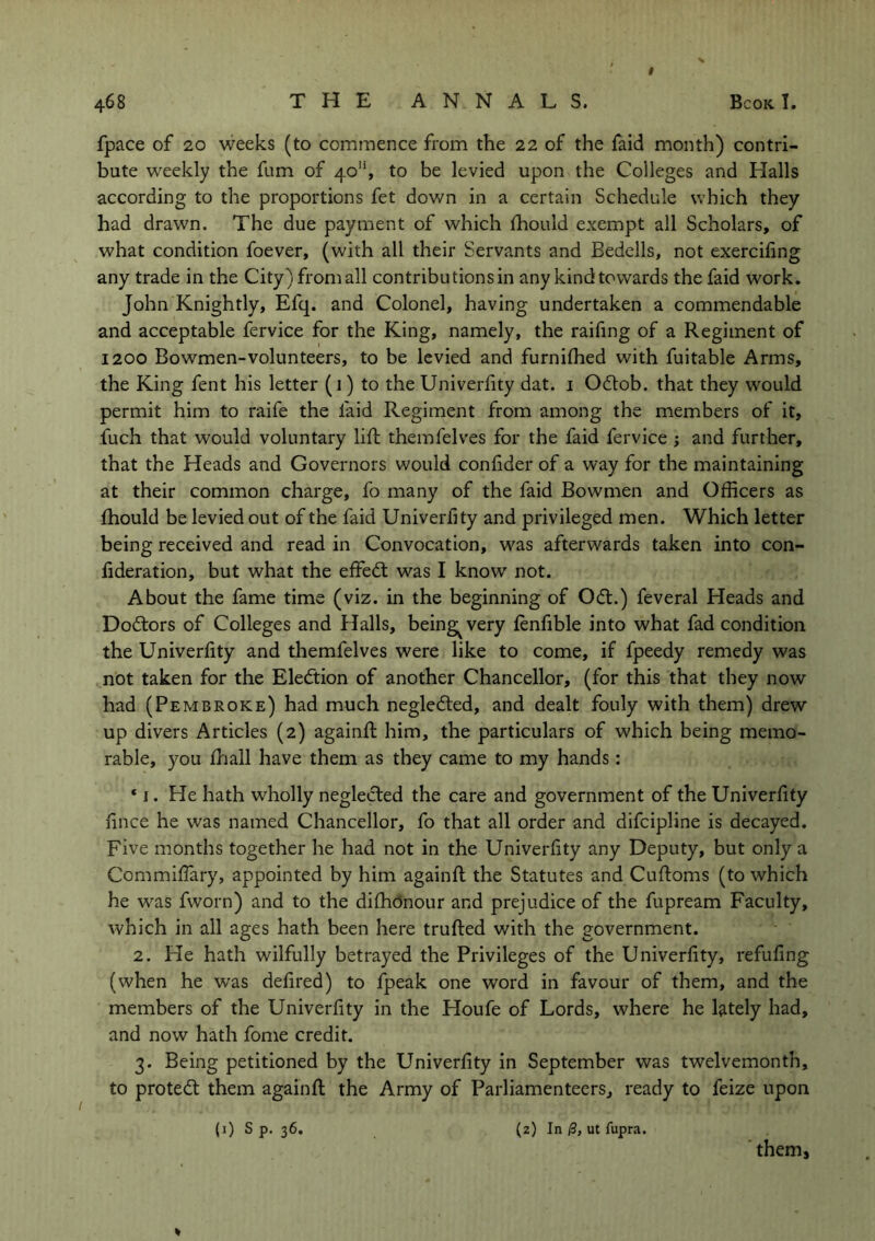 fpace of 20 weeks (to commence from the 22 of the faid month) contri- bute weekly the fum of 40'*, to be levied upon the Colleges and Halls according to the proportions fet down in a certain Schedule which they had drawn. The due payment of which fhould exempt all Scholars, of what condition foever, (with all their Servants and Bedells, not exercifing any trade in the City) from all contributions in any kind towards the faid work. John Knightly, Efq. and Colonel, having undertaken a commendable and acceptable fervice for the King, namely, the raifing of a Regiment of 1200 Bowmen-volunteers, to be levied and furniffied with fuitable Arms, the King fent his letter (1) to the Univerfity dat. 1 Odtob. that they would permit him to raife the faid Regiment from among the members of it, fuch that would voluntary lift themfelves for the faid fervice ; and further, that the Heads and Governors would confider of a way for the maintaining at their common charge, fo many of the faid Bowmen and Officers as fhould be levied out of the faid Univerfity and privileged men. Which letter being received and read in Convocation, was afterwards taken into con- fideration, but what the effedl was I know not. About the fame time (viz. in the beginning of Ocft.) feveral Heads and Doftors of Colleges and Halls, being^very fenfible into what fad condition the Univerfity and themfelves were like to come, if fpeedy remedy was not taken for the Election of another Chancellor, (for this that they now had (Pembroke) had much negledted, and dealt fouly with them) drew up divers Articles (2) againft him, the particulars of which being memo- rable, you ftiall have them as they came to my hands: * 1. He hath wholly neglected the care and government of the Univerfity hnce he was named Chancellor, fo that all order and difcipline is decayed. Five months together he had not in the Univerfity any Deputy, but only a Commiflary, appointed by him againft the Statutes and Cuftoms (to which he was fworn) and to the dishonour and prejudice of the fupream Faculty, which in all ages hath been here trufted with the government. 2. He hath wilfully betrayed the Privileges of the Univerfity, refufing (when he was defired) to fpeak one word in favour of them, and the members of the Univerfity in the Houfe of Lords, where he lately had, and now hath fome credit. 3. Being petitioned by the Univerfity in September was twelvemonth, to protect them againft the Army of Parliamenteers, ready to feize upon * (0 s p. 36. (2) In /3, ut fupra. them.