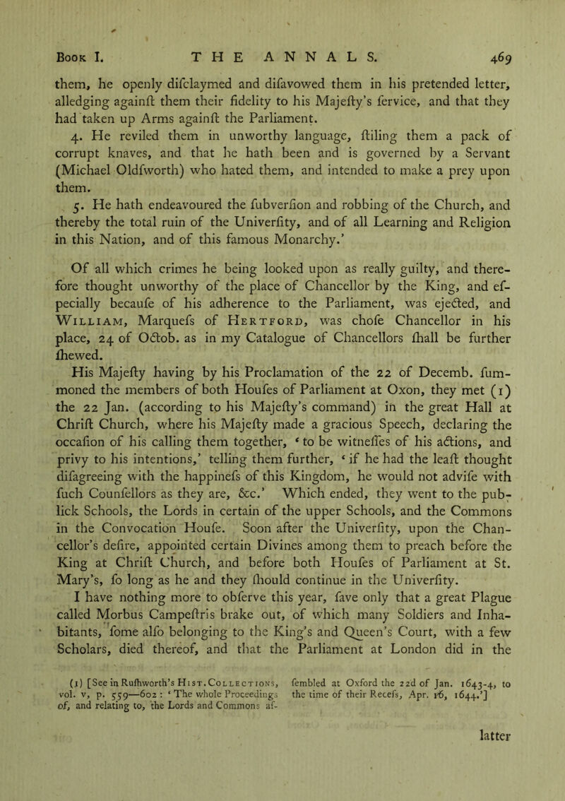 them, he openly difclaymed and difavowed them in his pretended letter, alledging againft them their fidelity to his Majeffcy’s fervice, and that they had taken up Arms againft the Parliament. 4. He reviled them in unworthy language, ftiling them a pack of corrupt knaves, and that he hath been and is governed by a Servant (Michael Oldfworth) who hated them, and intended to make a prey upon them. 5. He hath endeavoured the fubverfion and robbing of the Church, and thereby the total ruin of the Univerfity, and of all Learning and Religion in this Nation, and of this famous Monarchy.’ Of all which crimes he being looked upon as really guilty, and there- fore thought unworthy of the place of Chancellor by the King, and ef- pecially becaufe of his adherence to the Parliament, was eje&ed, and William, Marquefs of PIertford, was chofe Chancellor in his place, 24 of Odtob. as in my Catalogue of Chancellors fhall be further fhewed. His Majefty having by his Proclamation of the 22 of Decemb. fum- moned the members of both Houfes of Parliament at Oxon, they met (1) the 22 Jan. (according to his Majefty’s command) in the great Hall at Chrift Church, where his Majefty made a gracious Speech, declaring the occalion of his calling them together, * to be witnefles of his actions, and privy to his intentions,’ telling them further, 4 if he had the leaft thought difagreeing with the happinefs of this Kingdom, he would not advife with fuch Counfellors as they are, &c.’ Which ended, they went to the pub- lick Schools, the Lords in certain of the upper Schools, and the Commons in the Convocation Houfe. Soon after the Univerfity, upon the Chan- cellor’s defire, appointed certain Divines among them to preach before the King at Chrift Church, and before both Houfes of Parliament at St. Mary’s, fo long as he and they fhould continue in the Univerfity. I have nothing more to obferve this year, fave only that a great Plague called Morbus Campeftris brake out, of which many Soldiers and Inha- bitants, fome alfo belonging to the King’s and Queen’s Court, with a few Scholars, died thereof, and that the Parliament at London did in the (j) [See in Rufhworth’s Hist. Collect ions, fembled at Oxford the 2 2d of Jan. 1643-4, t0 vol. v, p. 539—602: ‘ The whole Proceedings the time of their Recefs, Apr. v6, 1644.’] of, and relating to, the Lords and Commons af- latter