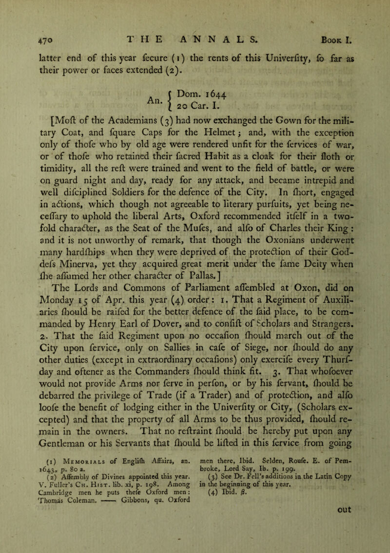 latter end of this year fecure (1) the rents of this Univerfity, fo far as their power or faces extended (2). Dom. 1644 20 Car. I. [Mod of the Academians (3) had now exchanged the Gown for the mili- tary Coat, and fquare Caps for the Helmet; and, with the exception only of thofe who by old age were rendered unfit for the fervices of war, or of thofe who retained their facred Habit as a cloak for their floth or timidity, all the reft were trained and went to the field of battle, or were on guard night and day, ready for any attack, and became intrepid and well difciplined Soldiers for the defence of the City. In ftiort, engaged in aCtions, which though not agreeable to literary purfuits, yet being ne- ceflary to uphold the liberal Arts, Oxford recommended itfelf in a two- fold character, as the Seat of the Mufes, and alfo of Charles their King : and it is not unworthy of remark, that though the Oxonians underwent many hardships w'hen they were deprived of the protection of their God- defs Minerva, yet they acquired great merit under the fame Deity when flae afiiimed her other character of Pallas.] The Lords and Commons of Parliament aflembled at Oxon, did on Monday 15 of Apr. this year (4) order: 1. That a Regiment of Auxili- aries fhould be raifed for the better defence of the faid place, to be com- manded by Henry Earl of Dover, and to confift of Scholars and Strangers. 2. That the faid Regiment upon no occafion fhould march out of the City upon fervice, only on Sallies in cafe of Siege, nor fhould do any other duties (except in extraordinary occafions) only exercife every Thurs- day and oftener as the Commanders fhould think fit. 3. That whofoever would not provide Arms nor ferve in perfon, or by his fervant, fhould be debarred the privilege of Trade (if a Trader) and of protection, and alfo loofe the benefit of lodging either in the Univerfity or City, (Scholars ex- cepted) and that the property of all Arms to be thus provided, fhould re- main in the owners. That no reftraint fhould be hereby put upon any Gentleman or his Servants that fhould be lifted in this fervice from going (1) Memorials of Englifti Affairs, an. men there. Ibid. Selden, Roufe. E. of Pem- 1643, p. 80 a. broke. Lord Say, lb. p. 199. (2) Aflembly of Divines appointed this year. (3) See Dr. Fell’s additions in the Latin Copy V. Fuller’s Ch. Hist. lib. xi, p. 198. Among in the beginning of this year. Cambridge men he puts thefe Oxford men: (4) Ibid. |S. Thomas Coleman. Gibbons, qu. Oxford out