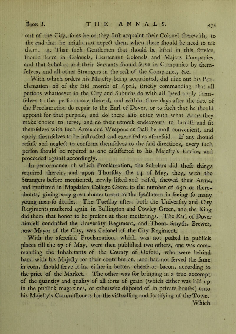 47i out of the City, fo as he or they firft acquaint their Colonel therewith, to the end that he might not expeCt them when there fhould be need to ufe them. 4. That fuch Gentlemen that fhould be lifted in this fervice, fhould ferve in Colonels, Lieutenant Colonels and Majors Companies, and that Scholars and their Servants Should ferve in Companies by them- felves, and all other Strangers in the reft of the Companies, &c. With which orders his Majefty being acquainted, did iffue out his Pro- clamation 28 of the faid month of April, ftridly commanding that all perfons whatfoever in the City and Suburbs do wdth all fpeed apply them- felves to the performance thereof, and within three days after the date of the Proclamation do repair to the Earl of Dover, or to fuch that he fhould appoint for that purpofe, and do there alfo enter with wdiat Arms they make choice to ferve, and do their utmoft endeavours to furnifh and fit themfelves with fuch Arms and Weapons as fhall be moft convenient, and apply themfelves to be inftruCted and exercifed as aforefaid. If any fhould refufe and negleCt to conform themfelves to the faid directions, every fuch perfon fhould be reputed as one difaffedted to his Majefty’s fervice, and proceeded againft accordingly. In performance of which Proclamation, the Scholars did thofe things required therein, and upon Thurfday the 14 of May, they, with the Strangers before mentioned, newly lifted and raifed, fhewed their Arms, and muftered in Magdalen College Grove to the number of 630 or there- abouts, giving very great contentment to the fpeCtators in feeing fo many young men fo docile. The Tuefday after, both the Univerfity and City Regiments muftered again in Bullington and Cowley Green, and the King did them that honor to be prefent at their mufterings. The Earl of Dover himfelf conduced the Univerfity Regiment, and Thom. Smyth, Brewer, now Mayor of the City, was Colonel of the City Regiment. With the aforefaid Proclamation, which was not pofted in publick places till the 27 of May, were then publifhed two others, one was com- manding the Inhabitants of the County of Oxford, who were behind hand with his Majefty for their contribution, and had not ferved the fame in corn, fhould ferve it in, either in butter, cheefe or bacon, according to the price of the Market. The other was for bringing in a true accompt of the quantity and quality of all forts of grain (which either was laid up in the publick magazines, or otherwife difpofed of in private houfes) unto his Majefty’s Commiffioners for the victualling and fortifying of the Town. Which