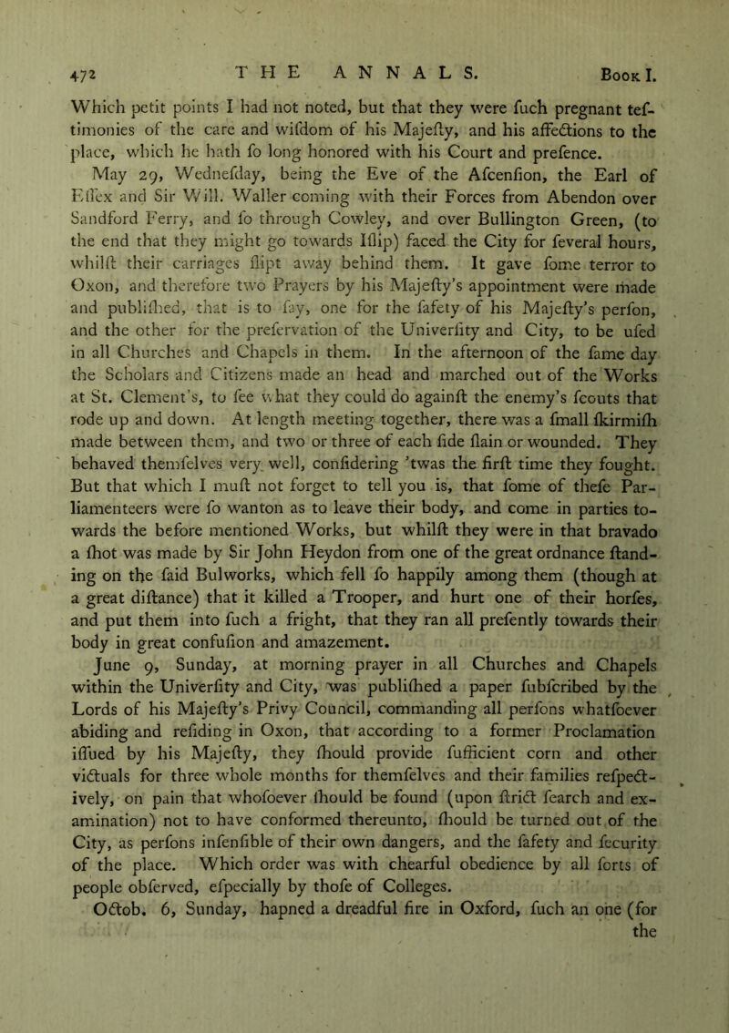 Which petit points I had not noted, but that they were fuch pregnant tef- timonies of the care and wifdom of his Majefty, and his affections to the place, which he hath fo long honored with his Court and prefence. May 29, Wednefday, being the Eve of the Afcenfion, the Earl of Effex and Sir Will. Waller coming with their Forces from Abendon over Sandford Ferry, and fo through Cowley, and over Bullington Green, (to the end that they might go towards Iflip) faced the City for feveral hours, whilft their carriages nipt away behind them. It gave fome terror to Oxon, and therefore two Prayers by his Majefty’s appointment were made and publifhed, that is to fay, one for the fafety of his Majefty’s perfon, and the other for the prefervation of the Univerlity and City, to be ufed in all Churches and Chapels in them. In the afternoon of the fame day the Scholars and Citizens made an head and marched out of the Works at St. Clement’s, to fee what they could do againft the enemy’s fcouts that rode up and down. At length meeting together, there was a fmall fkirmifh made between them, and two or three of each fide flain or wounded. They behaved themfelves very, well, confidering ’twas the firft time they fought. But that which I muft not forget to tell you is, that fome of thefe Par- liamenteers were fo wanton as to leave their body, and come in parties to- wards the before mentioned Works, but whilft they were in that bravado a fhot was made by Sir John Heydon from one of the great ordnance ftand- ing on the faid Bulworks, which fell fo happily among them (though at a great diftance) that it killed a Trooper, and hurt one of their horfes, and put them into fuch a fright, that they ran all prefently towards their body in great confufion and amazement. June 9, Sunday, at morning prayer in all Churches and Chapels within the Univerfity and City, was publifhed a paper fubfcribed by the Lords of his Majefty’s Privy Council, commanding all perfons whatfoever abiding and redding in Oxon, that according to a former Proclamation iffued by his Majefty, they fhould provide fufficient corn and other victuals for three whole months for themfelves and their families refpedt- ively, on pain that whofoever lhould be found (upon ftridt fearch and ex- amination) not to have conformed thereunto, fhould be turned out of the City, as perfons infenfible of their own dangers, and the fafety and fecurity of the place. Which order was with chearful obedience by all forts of people obferved, efpecially by thofe of Colleges. O&ob. 6, Sunday, hapned a dreadful fire in Oxford, fuch an one (for « the