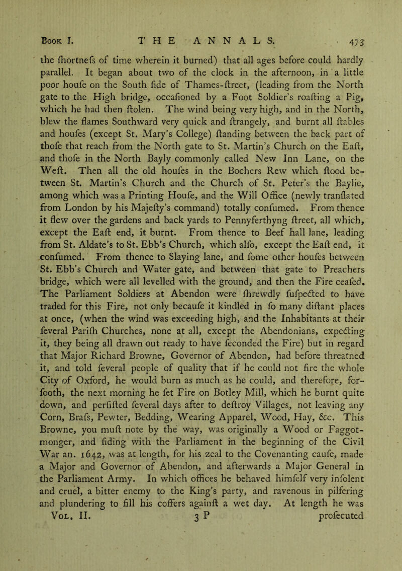 ■ 4 73 the fhortnefs of time wherein it burned) that all ages before could hardly parallel. It began about two of the clock in the afternoon, in a little poor houfe on the South fide of Thames-ftreet, (leading from the North gate to the High bridge, occafioned by a Foot Soldier’s roafting a Pig, which he had then ftolen. The wind being very high, and in the North, blew the flames Southward very quick and ftrangely, and burnt all ftables and houfes (except St. Mary’s College) Handing between the back part of thofe that reach from the North gate to St. Martin’s Church on the Eaft, and thofe in the North Bayly commonly called New Inn Lane, on the Weft. Then all the old houfes in the Bochers Rew which flood be- tween St. Martin’s Church and the Church of St. Peter’s the Baylie, among which was a Printing Houfe, and the Will Office (newly tranflated from London by his Majefty’s command) totally confumed. From thence it flew over the gardens and back yards to Pennyferthyng ftreet, all which, except the Eaft end, it burnt. From thence to Beef hall lane, leading from St. Aldate’s to St. Ebb’s Church, which alfo, except the Eaft end, it confumed. From thence to Slaying lane, and fome other houfes between St. Ebb’s Church and Water gate, and between that gate to Preachers bridge, which were all levelled with the ground, and then the Fire ceafed. The Parliament Soldiers at Abendon were fhrewdly fufpedted to have traded for this Fire, not only becaufe it kindled in fo many diftant places at once, (when the wind was exceeding high, and the Inhabitants at their feveral Parifh Churches, none at all, except the Abendonians, expe&ing it, they being all drawn out ready to have feconded the Fire) but in regard that Major Richard Browne, Governor of Abendon, had before threatned it, and told feveral people of quality that if he could not fire the whole City of Oxford, he would burn as much as he could, and therefore, for- footh, the next morning he fet Fire on Botley Mill, which he burnt quite down, and perfifted feveral days after to deftroy Villages, not leaving any Corn, Brafs, Pewter, Bedding, Wearing Apparel, Wood, Hay, &c. This Browne, you muft note by the way, was originally a Wood or Faggot- monger, and Aiding with the Parliament in the beginning of the Civil War an. 1642, was at length, for his zeal to the Covenanting caufe, made a Major and Governor of Abendon, and afterwards a Major General in the Parliament Army. In which offices he behaved himfelf very infolent and cruel, a bitter enemy to the King’s party, and ravenous in pilfering and plundering to fill his coffers againft a wet day. At length he was Vol, II. 3 P profecuted