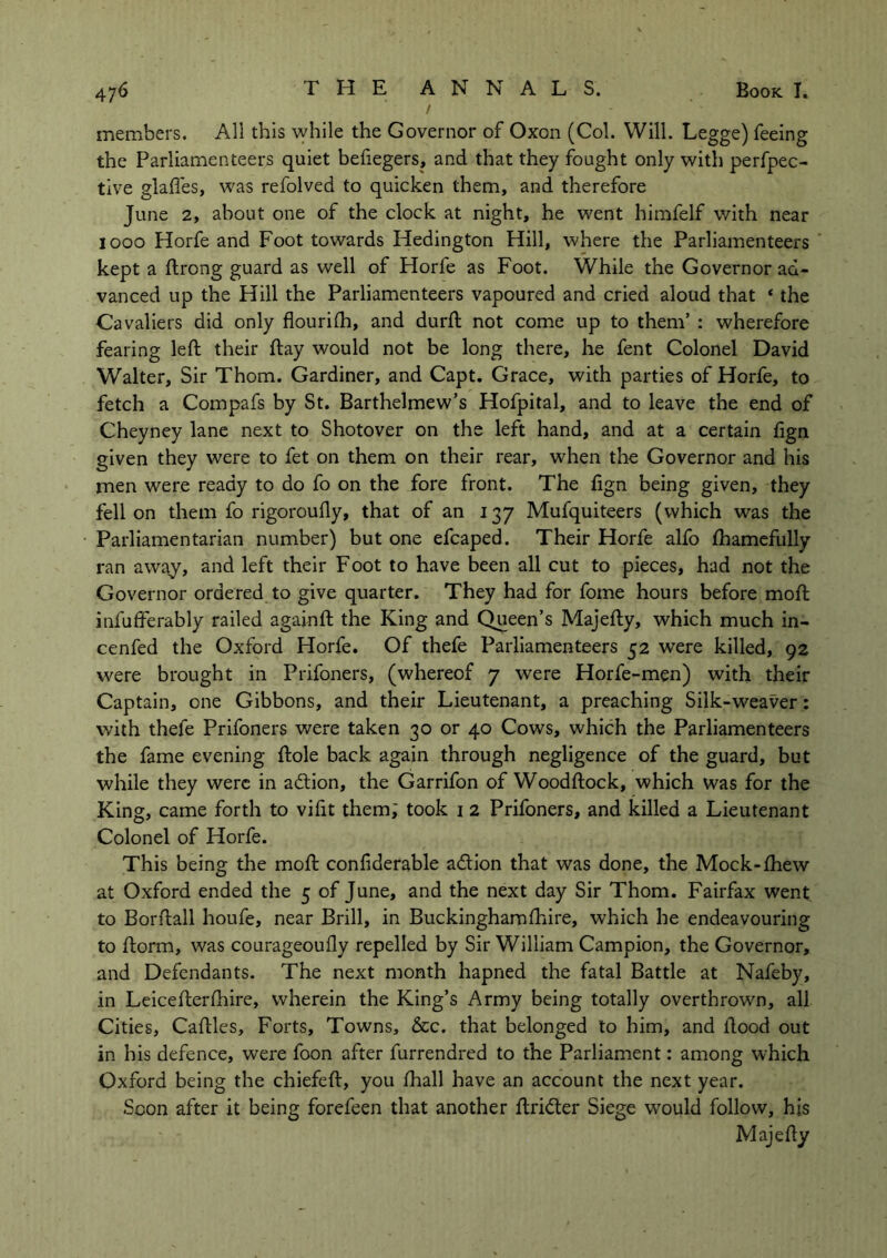 / members. All this while the Governor of Oxon (Col. Will. Legge) feeing the Parliamenteers quiet befiegers, and that they fought only with perfpec- tive glafles, was refolved to quicken them, and therefore June 2, about one of the clock at night, he went himfelf with near iooo Horfe and Foot towards Hedington Hill, where the Parliamenteers kept a ftrong guard as well of Horfe as Foot. While the Governor ad- vanced up the Hill the Parliamenteers vapoured and cried aloud that ‘ the Cavaliers did only flourish, and durft not come up to them’ : wherefore fearing left their ftay would not be long there, he fent Colonel David Walter, Sir Thom. Gardiner, and Capt. Grace, with parties of Horfe, to fetch a Compafs by St. Barthelmew’s Hofpital, and to leave the end of Cheyney lane next to Shotover on the left hand, and at a certain fign given they were to fet on them on their rear, when the Governor and his men were ready to do fo on the fore front. The fign being given, they fell on them fo rigoroufty, that of an 137 Mufquiteers (which was the Parliamentarian number) but one efcaped. Their Horfe alfo fhamefully ran away, and left their Foot to have been all cut to pieces, had not the Governor ordered to give quarter. They had for fome hours before moft infufferably railed againft the King and Queen’s Majefty, which much in- cenfed the Oxford Horfe. Of thefe Parliamenteers 52 were killed, 92 were brought in Prifoners, (whereof 7 were Horfe-men) with their Captain, one Gibbons, and their Lieutenant, a preaching Silk-weaver: with thefe Prifoners were taken 30 or 40 Cows, which the Parliamenteers the fame evening ftole back again through negligence of the guard, but while they were in action, the Garrifon of Woodftock, which was for the King, came forth to vifit them; took i 2 Prifoners, and killed a Lieutenant Colonel of Horfe. This being the moft conliderable adtion that was done, the Mock-fhew at Oxford ended the 5 of June, and the next day Sir Thom. Fairfax went to Borftall houfe, near Brill, in Buckinghamfhire, which he endeavouring to ftorm, was courageouily repelled by Sir William Campion, the Governor, and Defendants. The next month hapned the fatal Battle at Nafeby, in Leicefterfhire, wherein the King’s Army being totally overthrown, all Cities, Caftles, Forts, Towns, &c. that belonged to him, and flood out in his defence, were foon after furrendred to the Parliament: among which Oxford being the chiefeft, you fhall have an account the next year. Soon after it being forefeen that another ftridter Siege would follow, his Majefty