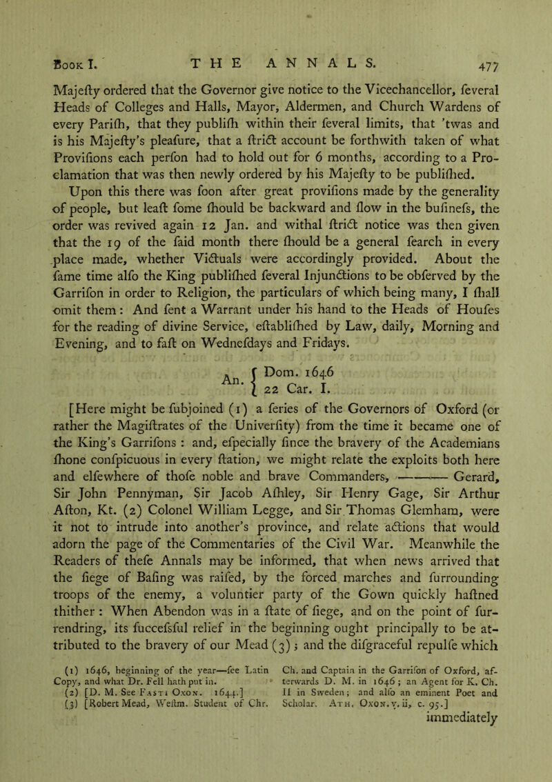 Majefty ordered that the Governor give notice to the Vicechancellor, feveral Heads of Colleges and Halls, Mayor, Aldermen, and Church Wardens of every Parilh, that they publilh within their feveral limits, that ’twas and is his Majefty’s pleafure, that a ftridt account be forthwith taken of what Proviflons each perfon had to hold out for 6 months, according to a Pro- clamation that was then newly ordered by his Majefty to be published. Upon this there was foon after great provifions made by the generality of people, but lead: fome fhould be backward and flow in the bufinefs, the order was revived again 12 Jan. and withal ftridl notice was then given that the 19 of the faid month there fhould be a general fearch in every place made, whether Vi&uals were accordingly provided. About the fame time alfo the King publilhed feveral Injun&ions to be obferved by the Garrifon in order to Religion, the particulars of which being many, I lhall. omit them: And fent a Warrant under his hand to the Heads of Houfes for the reading of divine Service, eftablilhed by Law, daily. Morning and Evening, and to fall on Wednefdays and Fridays. Dom. 1646 22 Car. I. [Here might be fubjoined (1) a feries of the Governors of Oxford (or rather the Magiftrates of the Univerflty) from the time it became one of the King’s Garrifons : and, efpecially fince the bravery of the Academians fhone confpicuous in every ftation, we might relate the exploits both here and elfewhere of thofe noble and brave Commanders, Gerard, Sir John Pennyman, Sir Jacob Afhley, Sir Henry Gage, Sir Arthur Afton, Kt. (2) Colonel William Legge, and Sir Thomas Glemham, were it not to intrude into another’s province, and relate actions that would adorn the page of the Commentaries of the Civil War. Meanwhile the Readers of thefe Annals may be informed, that when news arrived that the fiege of Baling was raifed, by the forced marches and furrounding troops of the enemy, a voluntier party of the Gown quickly haftned thither : When Abendon was in a Rate of liege, and on the point of fur- rendring, its fuccefsful relief in the beginning ought principally to be at- tributed to the bravery of our Mead (3) j and the difgraceful repulfe which (1) 1646, beginning of the year—fee Latin Ch. and Captain in the Garrifon of Oxford, af- Copy, and what Dr. Fell hath put in. terwards D. M. in 1646 ; an Agent for K. Ch. (2) [D. M. See Fasti Oxon. 1644.] II in Sweden; and alfo an eminent Poet and (3) [Robert Mead, Weitm. Student of Chr. Scholar. Ath, Oxon.v. ii, c. 95.] immediately