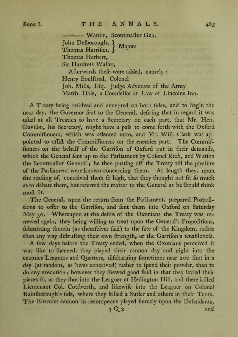 Watfon, Scoutmafler Gen. John Defcorough, 1 Thomas Harrifon, J J Thomas Herbert, Sir Hardrefs Waller, Afterwards thefe were added, namely : Henry Boulftred, Colonel Joh. Mills, Efq. Judge Advocate of the Army Matth. Hale, a Counfellor at Law of Lincolns Inn. A Treaty being refolved and accepted on both fides, and to begin the next day, the Governor fent to the General, defiring that in regard it was ufual at all Treaties to have a Secretary on each part, that Mr. Hen. Davifon, his Secretary, might have a pafs to come forth with the Oxford Commifiioners, which was affented unto, and Mr. Will. Clark was ap- pointed to affifl the Commiffioners on the enemies part. The Commif- iioners on the behalf of the Garrifon of Oxford put in their demands, which the General fent up to the Parliament by Colonel Rich, and Watfon the Scoutmafler Generalj he then putting off the Treaty till the pleafure of the Parliament were known concerning them. At length they, upon, the reading of, conceived them fo high, that they thought not fit fo much as to debate them, but referred the matter to the General as he fhould think moll fit. The General, upon the return from the Parliament, prepared Propofi- tions to offer to the Garrifon, and fent them into Oxford on Saturday May 30. Whereupon at the defire of the Oxonians the Treaty was re- newed again, they being willing to treat upon the General’s Propofitions, fubmitting therein (as themfelves faid) to the fate of the Kingdom, rather than any way diflrufling their own flrength, or the Garrifon’s tenablenefs. A few days before the Treaty ended, when the Oxonians perceived it was like to fucceed, they played their cannon day and night into the enemies Leaguers and Quarters, difcharging fometimes near 200 fhot in a day (at random, as ’twas conceived) rather to fpend their powder, than to do any execution; however they fliewed good fkill in that they levied their pieces fo, as they fhot into the Leaguer at Hedington Hill, and there killed Lieutenant Col. Cotfworth, and likewife into the Leaguer on Colonel Rainfborough’s fide, where they killed a Sutler and others in their Tents. The Enemies cannon in recompence played fiercely upon the Defendants, 3 Qj2 and