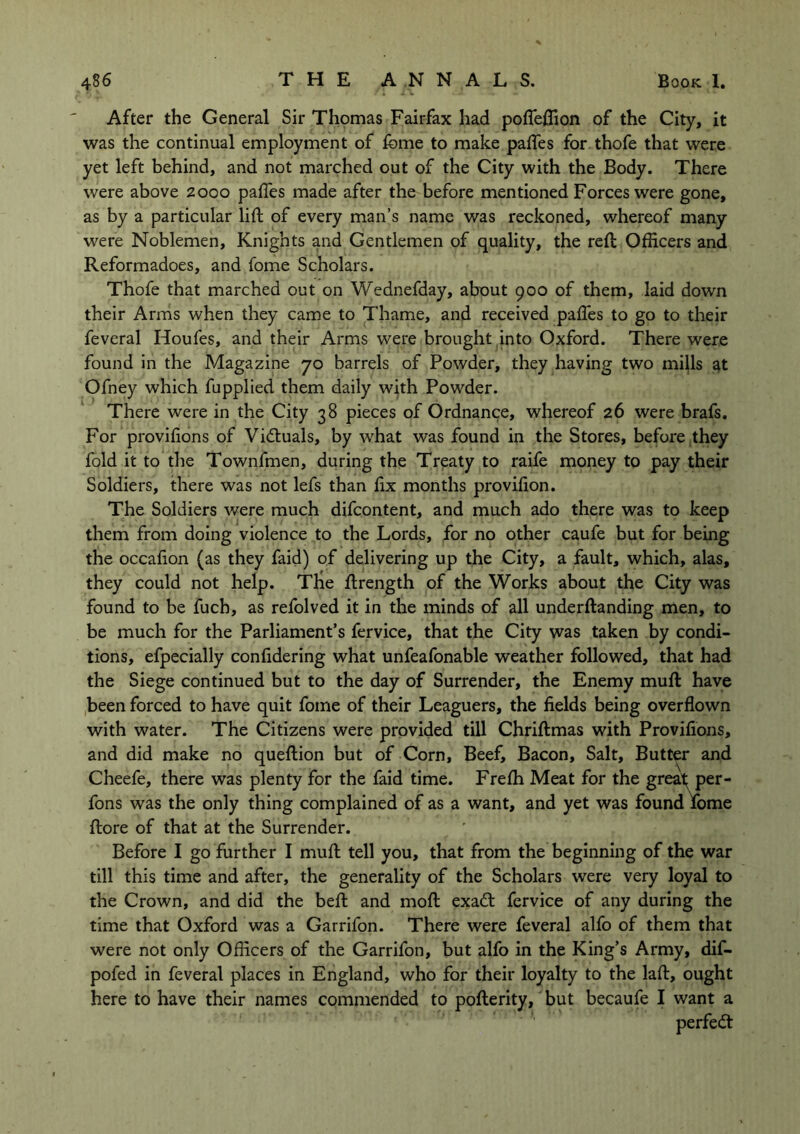 After the General Sir Thomas Fairfax had poflefiion of the City, it was the continual employment of feme to make pafles for thofe that were yet left behind, and not marched out of the City with the Body. There were above 2000 pafles made after the before mentioned Forces were gone, as by a particular lift of every man’s name was reckoned, whereof many were Noblemen, Knights and Gentlemen of quality, the reft Officers and Reformadoes, and fome Scholars. Thofe that marched out on Wednefday, about 900 of them, laid down their Arms when they came to Thame, and received pafles to go to their feveral Houfes, and their Arms were brought into Oxford. There were found in the Magazine 70 barrels of Powder, they having two mills at Ofney which fupplied them daily with Powder. There were in the City 38 pieces of Ordnance, whereof 26 were brafs. For provifions of Victuals, by what was found in the Stores, before they fold it to the Townfmen, during the Treaty to raife money to pay their Soldiers, there was not lefs than ftx months provffion. The Soldiers were much difcontent, and much ado there was to keep them from doing violence to the Lords, for no other caufe but for being the occafton (as they faid) of delivering up the City, a fault, which, alas, they could not help. The ftrength of the Works about the City was found to be fucb, as refolved it in the minds of all underftanding men, to be much for the Parliament’s fervice, that the City was taken by condi- tions, efpecially confidering what unfeafonable weather followed, that had the Siege continued but to the day of Surrender, the Enemy muft have been forced to have quit fome of their Leaguers, the fields being overflown with water. The Citizens were provided till Chriftmas with Provifions, and did make no queftion but of Corn, Beef, Bacon, Salt, Butter and Cheefe, there was plenty for the faid time. Frefh Meat for the great per- fons was the only thing complained of as a want, and yet was found fome ftore of that at the Surrender. Before I go further I muft tell you, that from the beginning of the war till this time and after, the generality of the Scholars were very loyal to the Crown, and did the beft and moft exa£t fervice of any during the time that Oxford was a Garrifon. There were feveral alfo of them that were not only Officers of the Garrifon, but alfo in the King’s Army, dif- pofed in feveral places in England, who for their loyalty to the laft, ought here to have their names commended to pofterity, but becaufe I want a perfect