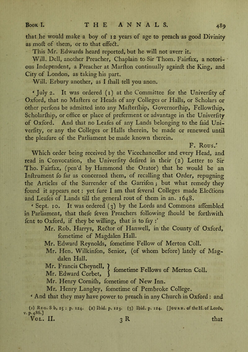 that he would make a boy of 12 years of age to preach as good Divinity as mod of them, or to that effedt. This Mr. Edwards heard reported, but he will not averr it. Will. Dell, another Preacher, Chaplain to Sir Thom. Fairfax, a notori- ous Independent, a Preacher at Marfton continually againft the King, and City of London, as taking his part. Will. Erbury another, as I fhall tell you anon. * July 2. It was ordered (1) at the Committee for the Univerfity of Oxford, that no Mailers or Heads of any Colleges or Halls, or Scholars or other perfons be admitted into any MafterShip, Governorship, Fellowship, Scholarship, or office or place of preferment or advantage in the Univerfity of Oxford. And that no Leafes of any Lands belonging to the faid Uni- verlity, or any the Colleges or Halls therein, be made or renewed until the pleafure of the Parliament be made known therein. F. Rous.' Which order being received by the Vicechancellor and every Head, and read in Convocation, the Univerfity defired in their (2) Letter to Sir Tho. Fairfax, (pen’d by Hammond the Orator) that he would be an Inftrument fo far as concerned them, of recalling that Order, repugning the Articles of the Surrender of the Garrifon ; but what remedy they found it appears not: yet fure I am that feveral Colleges made Ele&ions and Leafes of Lands till the general rout of them in an. 1648. * Sept. 10. It was ordered (3) by the Lords and Commons affiembled in Parliament, that thefe feven Preachers following Should be forthwith fent to Oxford, if they be willing, that is to fay Mr. Rob. Harry s, Redtor of Han well, in the County of Oxford, fometime of Magdalen Hall. Mr. Edward Reynolds, fometime Fellow of Merton Coll. Mr. Hen. Wilkinfon, Senior, (of whom before) lately of Mag- dalen Hall. tvi-1* ^anc*s 1 fometime Fellows of Merton Coll. Mr. Edward Corbet, ) Mr. Henry CorniSh, fometime of New Inn. Mr. Henry Langley, fometime of Pembroke College. * And that they may have power to preach in any Church in Oxford : and (1) Reg. S b, 25 : p. IZ4. (2) Ibid. p. 123. (3) Ibid, p.124. [Jou r n. of theH. of Lords, v. p.486.] Vol. II. 3 R that