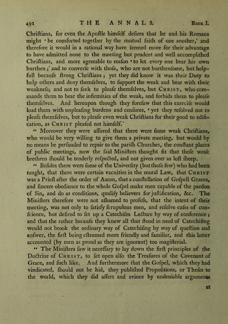 49* Chriftians, for even the Apoftle himfelf defires that he and his Romans might « be comforted together by the mutual faith of one another,’ and therefore it would in a rational way have feemed more for their advantage to have admitted none to the meeting but prudent and well accomplifhed Chriftians, and more agreeable to reafon * to let every one bear his own burthen and to converfe with thofe, who are not burthenfome, but help- full becaufe ftrong Chriftians ; yet they did know it was their Duty to help others and deny themfelves, to fupport the weak and bear with their weaknefs; and not to feek to pleafe themfelves, but Christ, who com- mands them to bear the infirmities of the weak, and forbids them to pleafe themfelves. And hereupon though they forefaw that this exercife would load them with unpleafing burdens and cenfures, * yet they refolved not to pleafe themfelves, but to pleafe even weak Chriftians for their good to edifi- cation, as Christ pleafed not himfelf.’ “ Moreover they were aflured that there were fome weak Chriftians, who would be very willing to give them a private meeting, but would by no means be perfuaded to repair to the parifh Churches, the conftant places of public meetings, now the faid Minifters thought fit that thefe weak brethren fhould be tenderly refpedted, and not given over as loft fheep. “ Befides there were fome of the Univerfity (but thofe few) who had been taught, that there were certain vacuities in the moral Law, that Christ was a Prieft after the order of Aaron, that a conftellation of Gofpell Graces, and fincere obedience to the whole Gofpel make men capable of the pardon of Sin, and do as conditions, qualify believers for juftification, &c. The Minifters therefore were not afhamed to profefs, that the intent of their meeting, was not only to fatisfy fcrupulous men, and refolve cafes of con- fidence, but defired to fet up a Catechifm Ledture by way of conference ; and that the rather becaufe they knew all that ftood in need of Catechifing would not brook the ordinary way of Catechifing by way of queftion and anfwer, the firft being efteemed more friendly and familiar, and this latter accounted (by men as proud as they are ignorant) too magifterial. “ The Minifters faw it neceftary to lay down the firft principles of the Dodtrine of Christ, to fet open alfo the Treafures of the Covenant of Grace, and fuch like. And furthermore that the Gofpel, which they had vindicated, fhould not be hid, they publifhed Propofitions, or Thefes to the world, which they did aflert and evince by undeniable arguments. at