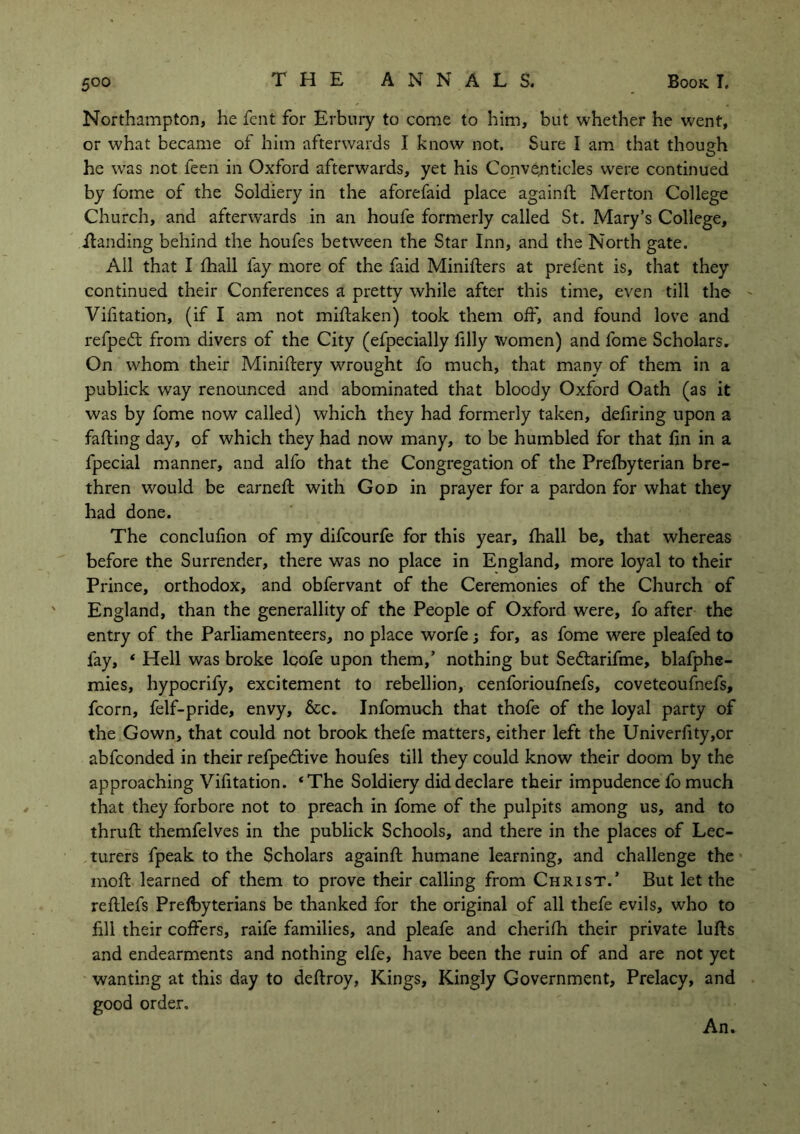 Northampton, he fent for Erbury to come to him, but whether he went, or what became ot him afterwards I know not. Sure I am that though O v he was not feen in Oxford afterwards, yet his Conventicles were continued by fome of the Soldiery in the aforefaid place againd Merton College Church, and afterwards in an houfe formerly called St. Mary’s College, ffanding behind the houfes between the Star Inn, and the North gate. All that I fhall fay more of the faid Miniders at prefent is, that they continued their Conferences a pretty while after this time, even till the Vifitation, (if I am not midaken) took them off, and found love and refpedt from divers of the City (efpecially filly women) and fome Scholars. On whom their Minidery wrought fo much, that many of them in a publick way renounced and abominated that bloody Oxford Oath (as it was by fome now called) which they had formerly taken, defiring upon a fading day, of which they had now many, to be humbled for that fin in a fpecial manner, and alfo that the Congregation of the Prefbyterian bre- thren would be earned: with God in prayer for a pardon for what they had done. The conclufion of my difcourfe for this year, fhall be, that whereas before the Surrender, there was no place in England, more loyal to their Prince, orthodox, and obfervant of the Ceremonies of the Church of England, than the generality of the People of Oxford were, fo after the entry of the Parliamenteers, no place worfe j for, as fome were pleafed to fay, * Hell was broke lcofe upon them,’ nothing but Sedtarifme, blafphe- mies, hypocrify, excitement to rebellion, cenforioufnefs, coveteoufnefs, fcorn, felf-pride, envy, &c. Infomuch that thofe of the loyal party of the Gown, that could not brook thefe matters, either left the Univerfity,or abfconded in their refpedtive houfes till they could know their doom by the approaching Vifitation. ‘The Soldiery did declare their impudence fo much that they forbore not to preach in fome of the pulpits among us, and to thrud themfelves in the publick Schools, and there in the places of Lec- turers fpeak to the Scholars againd humane learning, and challenge the mod learned of them to prove their calling from Christ.’ But let the redlefs Prefbyterians be thanked for the original of all thefe evils, who to fill their coffers, raife families, and pleafe and cherifh their private luds and endearments and nothing elfe, have been the ruin of and are not yet wanting at this day to dedroy, Kings, Kingly Government, Prelacy, and good order. An.