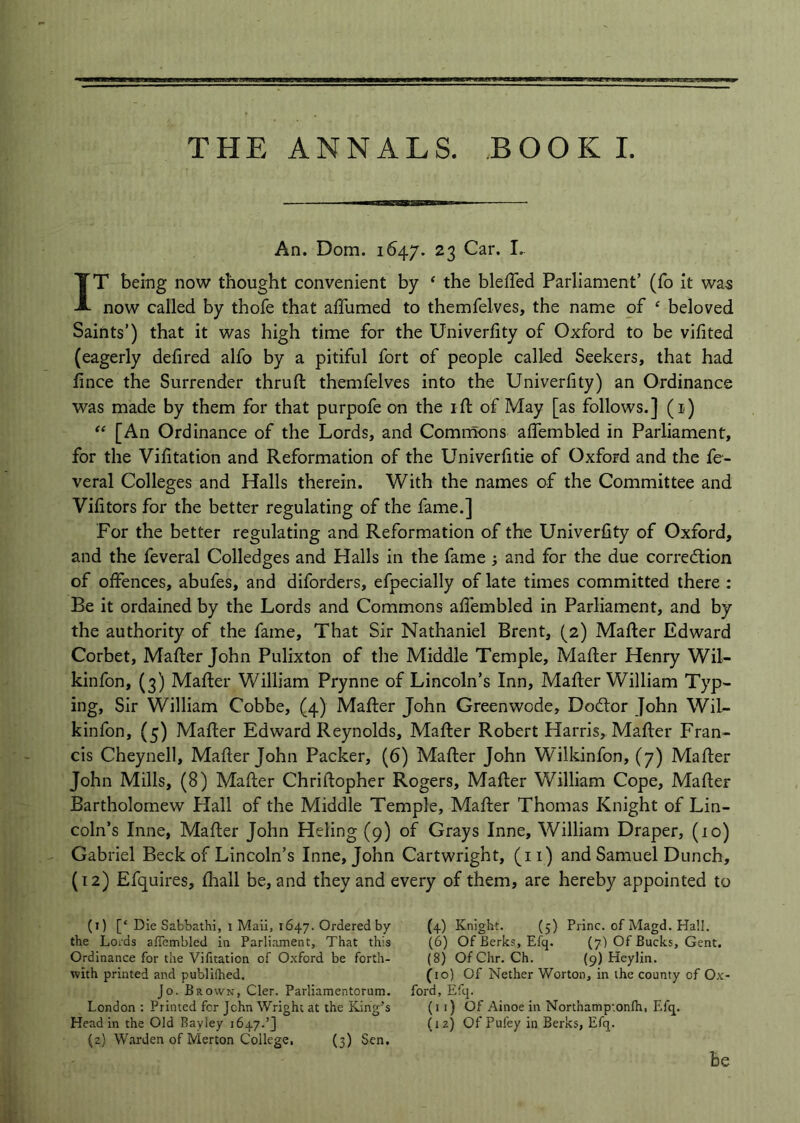 THE ANNALS. BOOKI. An. Dom. 1647. 23 Car. I. IT being now thought convenient by ‘ the bleffed Parliament’ (fo it was now called by thofe that affumed to themfelves, the name of ‘ beloved Saints’) that it was high time for the Univerfity of Oxford to be vifited (eagerly defired alfo by a pitiful fort of people called Seekers, that had fince the Surrender thruft themfelves into the Univerfity) an Ordinance was made by them for that purpofe on the ifl: of May [as follows.] (i) “ [An Ordinance of the Lords, and Commons alTembled in Parliament, for the Vifitation and Reformation of the Univerfitie of Oxford and the fe- veral Colleges and Halls therein. With the names of the Committee and Vilitors for the better regulating of the fame.] For the better regulating and Reformation of the Univerfity of Oxford, and the feveral Colledges and Halls in the fame and for the due corredtion of offences, abufes, and diforders, efpecially of late times committed there : Be it ordained by the Lords and Commons afiembled in Parliament, and by the authority of the fame. That Sir Nathaniel Brent, (2) Mafter Edward Corbet, Mafler John Pulixton of the Middle Temple, Mafter Henry Wil- kinfon, (3) Mafler William Prynne of Lincoln’s Inn, Mafler William Typ- ing, Sir William Cobbe, (4) Mafler John Greenwode, Dodlor John Wil- kinfon, (5) Mafler Edward Reynolds, Mafler Robert Harris, Mafler Fran- cis Cheynell, Mafler John Packer, (6) Mafler John Wilkinfon, (7) Mafler John Mills, (8) Mafler Chriflopher Rogers, Mafler William Cope, Mafler Bartholomew Hall of the Middle Temple, Mafler Thomas Knight of Lin- coln’s Inne, Mafler John Heling (9) of Grays Inne, William Draper, (10) Gabriel Beck of Lincoln’s Inne, John Cartwright, (ii) and Samuel Dunch, (12) Efquires, flaall be, and they and every of them, are hereby appointed to (1) [‘ Die Sabbathi, i Mali, 1647. Ordered by the Lords afiembled in Parliament, That this Ordinance for the Vifitation of Oxford be forth- with printed and publifhed. Jo. Brown, Cler. Parliamentorum. London : Printed fcr John Wright at the King’s Head in the Old Ray ley 1647.’] (2) Warden of Merton College, (3) Sen. (4) Knight. (5) Princ. of Magd. Hall. (6) Of Berks, Efq. (7) Of Bucks, Gent. (8) Of Chr. Ch. (9) Heylin. (10) Of Nether Worton, in the county of Ox ford, Efq. (11) Of Ainoe in Northamptonlh, Efq. (12) Of Pufey in Berks, Efq. be