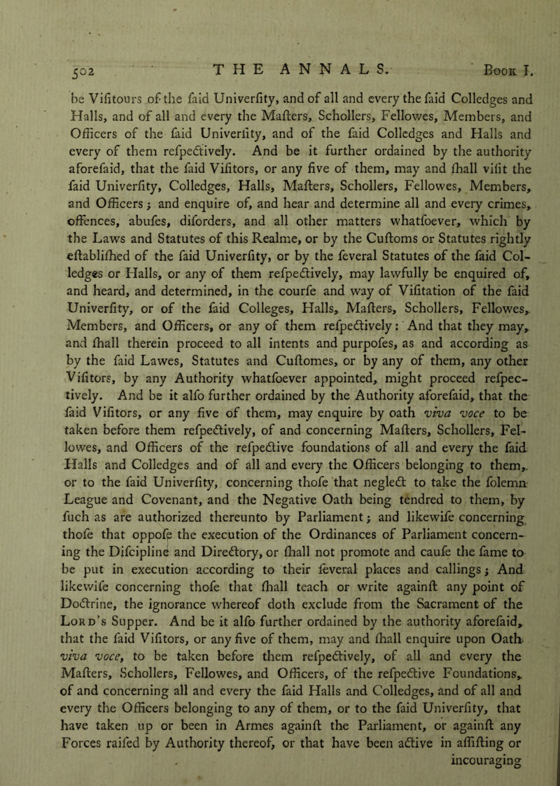 be Vifitours of the fald UniveiTity, and of all and every the faid Colledges and Halls, and of all and every the Mailers, Schollers, Fellowes, Members, and Officers of the faid Univerlity, and of the faid Colledges and Halls and every of them refpedtively. And be it further ordained by the authority aforefaid, that the faid Vifitors, or any five of them, may and ffiall vilit the faid Univerfity, Colledges, Halls, Mafters, Schollers, Fellowes, Members, and Officers; and enquire of, and hear and determine all and every crimes, offences, abufes, diforders, and all other matters whatfoever, which by the Laws and Statutes of this Realme, or by the Cufloms or Statutes rightly eflabliffied of the faid Univerfity, or by the feveral Statutes of the faid Col- ledges or Halls, or any of them refpedtively, may lawfully be enquired of, and heard, and determined, in the courfe and way of Vifitation of the faid Univerfity, or of the faid Colleges, Halls, Mailers, Schollers, Fellowes, Members, and Officers, or any of them refpedtively: And that they may, and ffiall therein proceed to all intents and purpofes, as and according as by the faid Lawes, Statutes and Cuflomes, or by any of them, any other Vifitors, by any Authority whatfoever appointed, might proceed refpec- tively. And be it alfo further ordained by the Authority aforefaid, that the faid Vifitors, or any five of them, may enquire by oath 'uiva voce to be taken before them refpedtively, of and concerning Mafters, Schollers, Fel- lowes, and Officers of the refpedlive foundations of all and every the faid Halls and Colledges and of all and every the Officers belonging to them,, or to the faid Univerfity, concerning thofe that negledl to take the folemn League and Covenant, and the Negative Oath being tendred to them, by fuch as are authorized thereunto by Parliament; and likewife concerning thofe that oppofp the execution of the Ordinances of Parliament concern- ing the Difeipline and Diredlory, or flaall not promote and caufe the fame to be put in execution according to their feveral places and callings; And likewife concerning thofe that ffiall teach or write againfl any point of Dodlrine, the ignorance whereof doth exclude from the Sacrament of the Lord’s Supper. And be it alfo further ordained by the authority aforefaid, that the faid Vifitors, or any five of them, may and ffiall enquire upon Oath. viva voccy to be taken before them refpedtively, of all and every the Mailers, Schollers, Fellowes, and Officers, of the refpedlive Foundations, of and concerning all and every the faid Halls and Colledges, and of all and every the Officers belonging to any of them, or to the faid Univerfity, that have taken up or been in Armes againfl the Parliament, or againft any Forces raifed by Authority thereof, or that have been adlive in affifling or incouraging