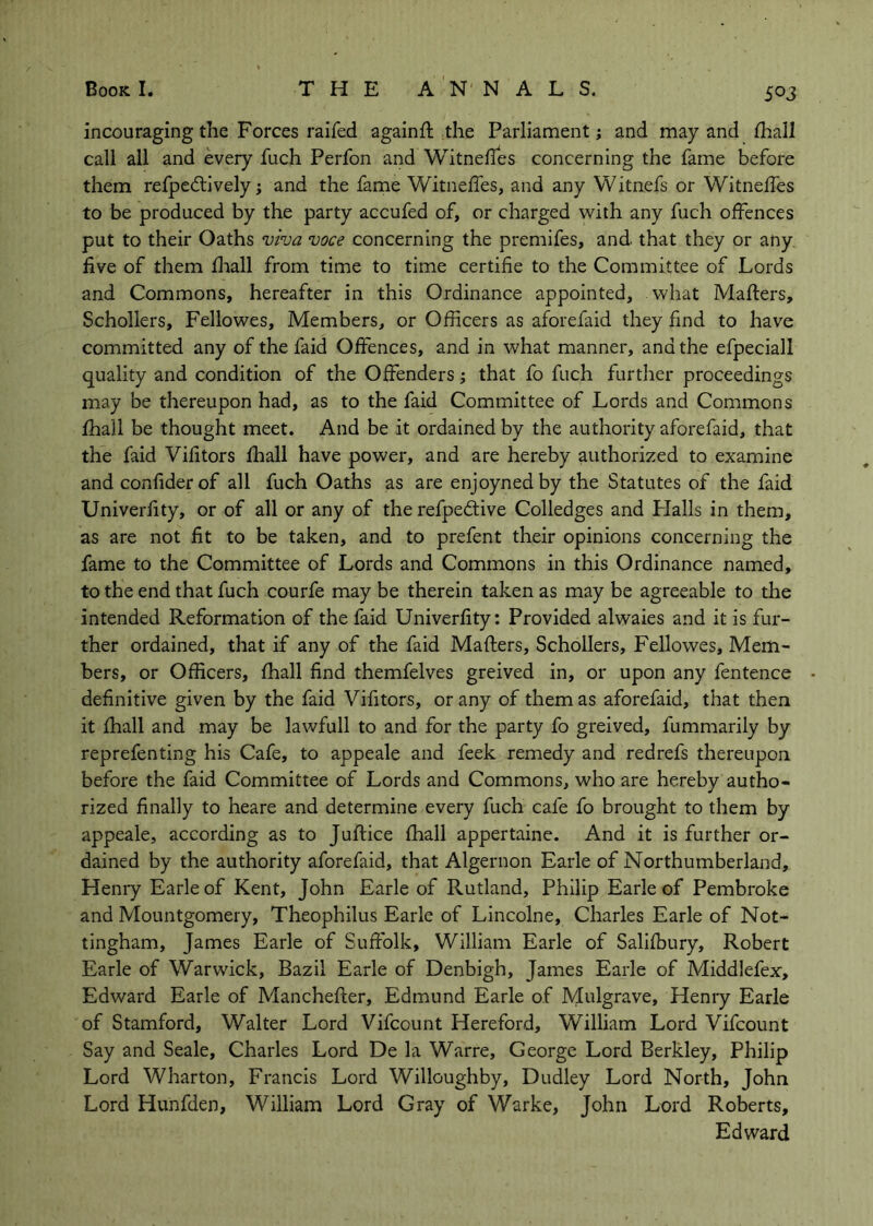 incouraging the Forces raifed againft the Parliament j and may and lhall call all and every fuch Perfon and Witnelles concerning the fame before them refpedlively; and the fame Witneffes, and any Witnefs or Witneffes to be produced by the party accufed of, or charged with any fuch offences put to their Oaths viva voce concerning the premifes, and that they or any five of them fliall from time to time certifie to the Committee of Lords and Commons, hereafter in this Ordinance appointed, what Malfers, Schollers, Fellowes, Members, or Officers as aforefaid they find to have committed any of the faid Offences, and in what manner, and the efpeciall quality and condition of the Offenders j that fo fuch further proceedings may be thereupon had, as to the faid Committee of Lords and Commons fhall be thought meet. And be it ordained by the authority aforefaid, that the faid Vifitors fhall have power, and are hereby authorized to examine and confiderof all fuch Oaths as are enjoynedby the Statutes of the faid Univerfity, or of all or any of the refpedtive Colledges and Halls in them, as are not fit to be taken, and to prefent their opinions concerning the fame to the Committee of Lords and Commons in this Ordinance named, to the end that fuch courfe may be therein taken as may be agreeable to the intended Reformation of the faid Univerfity: Provided alwaies and it is fur- ther ordained, that if any of the faid Mafters, Schollers, Fellowes, Mem- bers, or Officers, fhall find themfelves greived in, or upon any fentence definitive given by the faid Vifitors, or any of them as aforefaid, that then it fhall and may be lawfull to and for the party fo greived, fummarily by reprefenting his Cafe, to appeale and feek remedy and redrefs thereupon before the faid Committee of Lords and Commons, who are hereby autho- rized finally to heare and determine every fuch cafe fo brought to them by appeale, according as to Juftice fhall appertaine. And it is further or- dained by the authority aforefaid, that Algernon Earle of Northumberland, Henry Earle of Kent, John Earle of Rutland, Philip Earle of Pembroke and Mountgomery, Theophilus Earle of Lincolne, Charles Earle of Not- tingham, James Earle of Suffolk, William Earle of Sallfbury, Robert Earle of Warwick, Bazil Earle of Denbigh, James Earle of Middlefex, Edward Earle of Manchefter, Edmund Earle of Mulgrave, Henry Earle of Stamford, Walter Lord Vifcount Hereford, William Lord Vifcount Say and Seale, Charles Lord De la Warre, George Lord Berkley, Philip Lord Wharton, Francis Lord Willoughby, Dudley Lord North, John Lord Hunfden, William Lord Gray of Warke, John Lord Roberts, Edward
