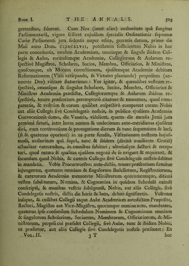 gerentibus, falutem. Cum Nos (Inter alios) authoritate qua fungitur Parliamentaria, vigore fcilicet cujufdam fpecialis Ordinationis fupremce Curise Parliament! jam fedentis nuper edits, gerentis datum, primo die Mail anno Dom. ciddcxlvii, poteftatem fufficientem Nobis in hac parte concedentis, eandem Academiam, omniaque & (ingula ibidem Col- legia 6c Aulas, eoriindemque Academis, Collegiorum 6c Aularum re- fpedtive Magiflros, Scholares, Socios, Membra, Officiarios, 6c Miniftros, quofcunque, ob Morum corredtionem, ejufdemque Academis debitam Reformationem (Vitia extirpando, 6c Virtutes plantando) propediem (an- nuente Deo) vilitare ftatuerimus : Vos igitur, 6c quemlibet veftrum re- fpedtive, omnefque 6c fingulos Scholares, Socios, Membra, Officiarios 6c Miniftros Academis prsdidtae, Collegiorumque 6c Aularum ibidem re- fpedtive, tenore prsfentium peremptorie citamus 6c monemus, quod com- pareatis, 6c veftrum 6ceorum quilibet refpedtive compareat coram Nobis aut aliis Collegis live Condelegatis noftris, in publico ejufdem Academis Convocationis domo, die Veneris, videlicet, quarto die menlis Junii jam proxime futuri, inter boras nonam 6c undecimam ante-meridianas ejufdem diei, cum continua.tione 6c prorogatione dierum 6c tunc fequentium 6c loci, (ft 6c quatenus oporteat) in ea parte fiendis, Vilitationem noftram hujuf- modi, authoritate qua fupra, tunc 6c ibidem (divina auxiiiante Gratia) adtualiter exercendam, in. omnibus fubituri j ulteriufque fadluri 6c recep- turi, quod natura 6c qualitas ejufdem negotii de fe exigant 6c requirant, 6c fecundam quod Nobis, 6c caeteris Collegis live Condelegatis noftris dabitur in mandatis. Vobis .Procuratoribus ante-di<51:is, tenore prasfentium firmitur injungentes, quatenus omnium 6c lingulorum Bedellorum, Regiftrariorum, 6c caeterorum Academis memoratas Miniftrorum quorumcunque, ditioni veftrs fubditorum, Nomina, 6c Cognomina in quadam Schedula exinde confcripta, 6c manibus veftris fubfignata. Nobis, aut aliis Collegis, live Condelegatis noftris, didtis die horis 6c loco, debite lignilicetis. Volentes infuper, 6c cuilibet Collegii atque Auls Academiam antedidlam Prspolito, Redtori, Magiftro aut Vice-Magiftro, quocunque nomine noto, mandantes, quatenus ipfe conlimilem Schedulam Nominum 6c Cognominum omnium 6c lingulorum Scholarium, Sociorum, Membrorum, Officiarlorum, 6c Mi- niftrorum, proprii cui praelidet Collegii, five Aulae, tunc 6c ibidem Nobis, ut praefertur, aut aliis Collegis live Condelegatis noftris praefentet: Et VoL.II. 3T hoc