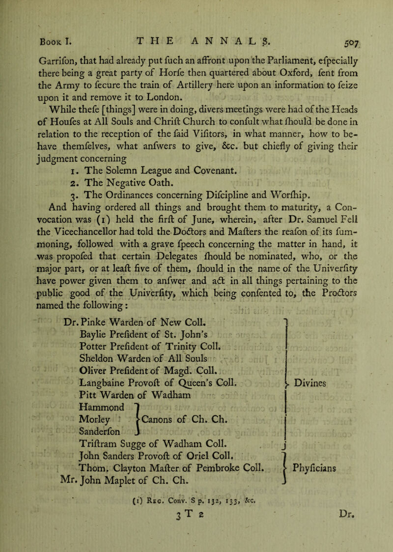 Garrifon, that had already put fuch an affront upon the Parliament, efpeclally there being a great party of Horfe then quartered about Oxford, fent from the Army to fecure the train of Artillery here upon an information to feize upon it and remove it to London. While thefe [things] were in doing, divers meetings were had of the Heads of Houfes at All Souls and Chrift Church to confult what Ihould be done in relation to the reception of the faid Vifitors, in what manner, how to be- have themfelves, what anfwers to give, &c. but chiefly of giving their judgment concerning 1. The Solemn League and Covenant, 2. The Negative Oath. 3. The Ordinances concerning Difcipline and Worfhip. And having ordered all things and brought them to maturity, a Con- vocation was (i) held the firft of June, wherein, after Dr. Samuel Fell the. Vicechancellor had told the Doctors and Mafters the reafon of its fum- moning, followed with a grave fpeech concerning the matter in hand, it was propofed that certain Delegates fhould be nominated, who, or the major part, or at lead: five of them, fhould in the name of the Univerfity have power given them to anfwer and adt in all things pertaining to the public good of the Univerfity, which being confented to, the Prodtors named the following: Dr. Pinke Warden of New Coll. Baylie Prefident of St. John’s Potter Prefident of Trinity Coll, Sheldon Warden of All Souls Oliver Prefident of Magd. Coll, Langbaine Provoft of Queen’s Coll. Pitt Warden of Wadham Hammond 1 Morley ' j-Canons of Ch. Ch. Sanderfon j Triftram Sugge of Wadham Coll. John Sanders Provoft of Oriel Coll. Thom. Clayton Mafter of Pembroke Coll. j* Phyficians Mr. John Maplet of Ch. Ch. J 1 Divines j (i) Rkc. Conv. S p, 132, 133, &c. 3 T 2 Dr.