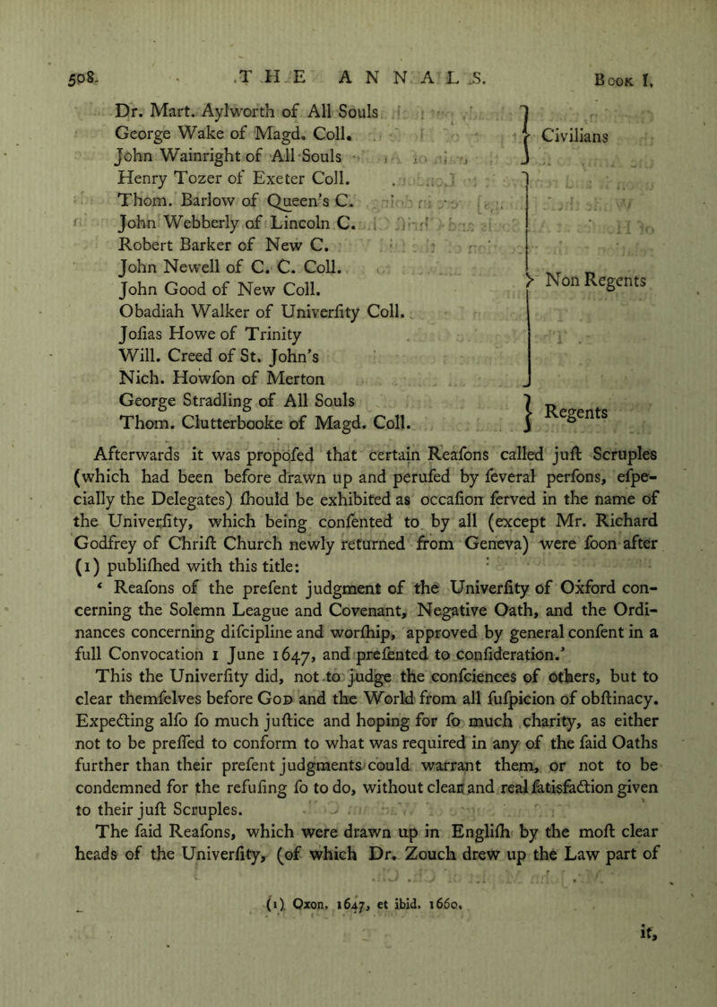 Dr. Mart. Aylworth of All Souls George Wake of Magd. Coll. John Wainright of All‘Souls i j. Henry Tozer of Exeter Coll. Thom. Barlow of Queen’s C. • ' John Webberly of Lincoln C. . rf Robert Barker of New C. John Newell of C. C. Coll. John Good of New Coll. Obadiah Walker of Univerhty Coll. Jofias Howe of Trinity Will. Creed of St. John’s Nich. Howfon of Merton George Stradling of All Souls Thom. Clutterbooke of Magd. Coll. ’ Civilians > Non Regents 1 Regents Afterwards it was propofecj that certain R'eafons called juft Scruples (which had been before drawn up and perufed by feveral perfons, efpe- cially the Delegates) ftiould be exhibited as occafion ferved in the name of the Univecfity, which being conftnted to by all (except Mr. Richard Godfrey of Chrift Church newly returned from Geneva) were foon after (i) publifhed with this title: * * Reafons of the prefent judgment of the Univerfity of Oxford con- cerning the Solemn League and Covenant, Negative Oath, and the Ordi- nances concerning difcipline and worftiip, approved by general confent in a full Convocation i June 1647, prcfented to confideration.* This the Univerfity did, not .to j^dge the ,confciences of others, but to clear themfelves before God and the World from all fufpicion of obftinacy. Expecting alfo fo much juftice and hoping for fb much charity, as either not to be prefTed to conform to what was required in any of the faid Oaths further than their prefent judgments could warrant them, or not to be condemned for the refufing fo to do, without clean and real fetisfadtion given to their juft Scruples. The faid Reafons, which were drawn up in Engllfh by the moft clear heads of the Univerfity, (of which Dr, Zouch drew up the Law part of (1), Qxon, 1647, et ibid. 1660. It,