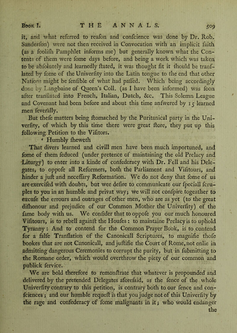 it, and what referred to reafon and confcience was done by Dr. Rob. Sandcj-fon) were not then received in Convocation with an implicit faith (as a foolidi Pamphlet informs me) but generally known what the Con- tents of them were fome days before, and being a work which was taken to be abfcdutely and learnedly ftated, it was thought fit it fhould be tranf- lated by fome of the Univerfity into the Latin tongue to the end that other Nations might be fenfible of what had pafled. Which being accordingly done by Langbaine of Queen’s Coll, (as I have been informed) was foon after trariflated into French, Italian, Dutch, &c. This Solemn League and Covenant had been before and about this time anfwered by 15 learned men feverally. But thefe matters being ftomached by the Puritanical party in the Uni- verfity, of which by this time there were great fiore, they put up this following Petition to the Vifitors. * Humbly fheweth That divers learned and civill men have been much importuned, and fome of them feduced (under pretence of maintaining the old Prelacy and Liturgy) to enter into a kinde of confederacy with Dr. Fell and his Dele- gates, to oppofe all Reformers, both the Parliament and Vifitours, and hinder a juft and necelTary Reformation. We do not deny that fome of us are exercifed with doubts, but wee defire to communicate our fpeciall fcru- ples to you in an humble and privat way; we will not confpire togeather to excufe the errours and outrages of other men, who are as yet (to the great dilhonour and prejudice of our Common Mother the Univerfity) of the fame body with us. We confider that to oppofe you our much honoured Vifitours, is to rebell againft the Houfes : to maintaine Prelacy is to uphold Tyranny: And to contend for the Common Prayer Book, is to contend for a falfe Tranflation of the Canonicall Scriptures, to magnifie thofe bookes that are not Canonicall, and juftifie the Court of Rome, not onlie in admitting dangerous Ceremonies to corrupt the purity, but in fubmitting to the Romane order, which would overthrow the piety of our common and publick fervice. We are bold therefore to remonftrate that whatever is propounded and delivered by the pretended Delegates aforefaid, as the fence of the whole Univerfity contrary to this petition, is contrary both to our fence and con- fciences; and our humble requeft is that you judge not of this Univerfity by the rage and confederacy of fome malignants in it; who would endanger the