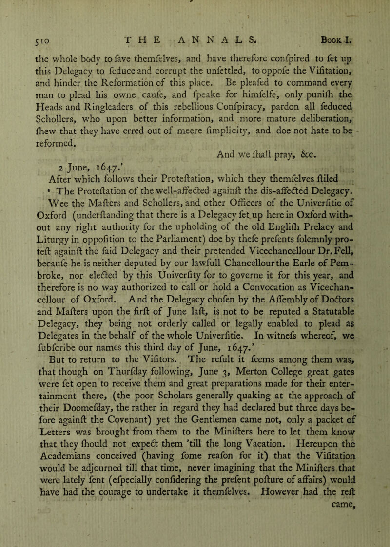 the whole body to fave themfelves, and have therefore confpired to fet up this Delegacy to feduceand corrupt the unfettled, tooppofe the Vifitation, and hinder the Reformation of this place. Be pleafed to command every man to plead his owne caufe, and fpeake for himfelfe, only punifli the Heads and Ringleaders of this rebellious Confpiracy, pardon all feduced Schollers, who upon better information, and more mature deliberation, fliew that they have erred out of meere fimplicity, and doe not hate to be reformed. And we fliall pray, &c. 2 June, 1647.’ After which follows their Proteflation, which they themfelves ftiled ‘ The Proteflation of the well-affedled againfl the dis-affedted Delegacy. Wee the Mailers and Schollers, and other Officers of the Univerfitie of Oxford (underflanding that there is a Delegacy fet up here in Oxford with- out any right authority for the upholding of the old Englifli Prelacy and Liturgy in oppofition to the Parliament) doe by thefe prefents folemnly pro- tefl againfl the faid Delegacy and their pretended Vicechancellour Dr. Fell, becaufe he is neither deputed by our lawfull Chancellour the Earle of Pem- broke, nor eledled by this Univerfity for to governe it for this year, and therefore is no way authorized to call or hold a Convocation as Vicechan- cellour of Oxford. And the Delegacy chofen by the Affembly of Dodlors and Maflers upon the firfl of June lafl, is not to be reputed a Statutable Delegacy, they being not orderly called or legally enabled to plead as Delegates in the behalf of the whole Univerfitie. In witnefs whereof, we fubfcribe our names this third day of June, 1647.’ But to return to the Vifitors. The refult it feems among them was, that though on Thurfday following, June 3, Merton College great gates were fet open to receive them and great preparations made for their enter- tainment there, (the poor Scholars generally quaking at the approach of their Doomefday, the rather in regard they had declared but three days be- fore againfl the Covenant) yet the Gentlemen came not, only a packet of Letters was brought from them to the Miniflers here to let them know that they fhould not expedl them ’till the long Vacation. Hereupon the Academians conceived (having fome reafon for it) that the Vifitation would be adjourned till that time, never imagining that the Miniflers that were lately fent (efpecially confidering the prefent poflure of affairs) would have had the courage to undertake it themfelves. However had the refl came.