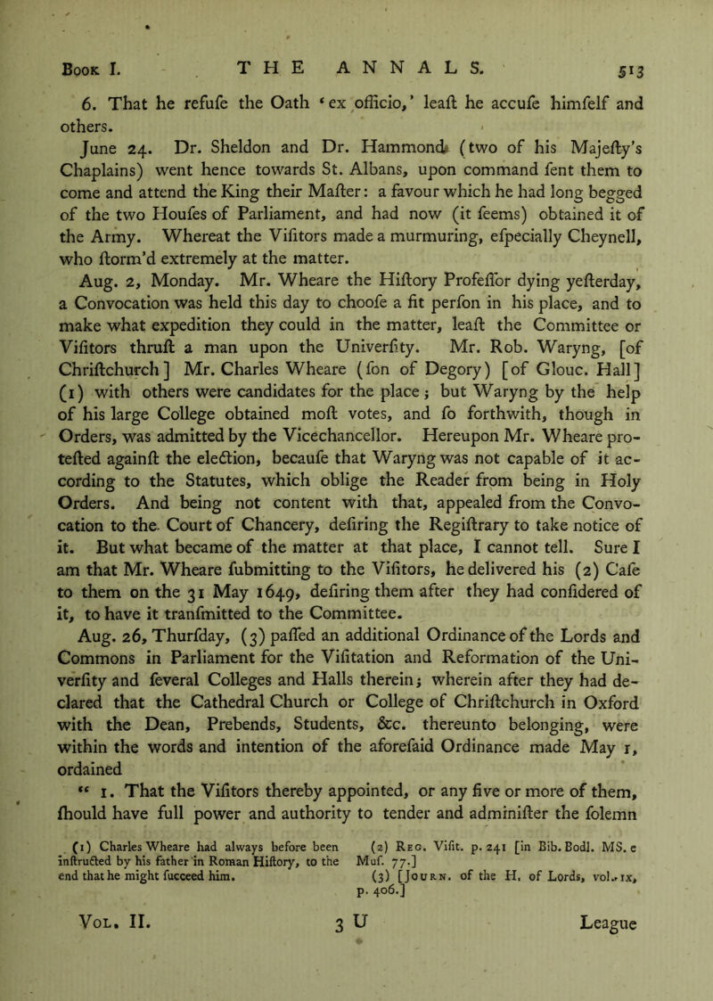 6. That he refufe the Oath ‘ex-officio/ leaft he accufe himfelf and others. June 24. Dr. Sheldon and Dr. Hammond# (two of his Majefty’s Chaplains) went hence towards St. Albans, upon command fent them to come and attend the King their Mailer: a favour which he had long begged of the two Houfes of Parliament, and had now (it feems) obtained it of the Army. Whereat the Vifitors made a murmuring, efpecially Cheynell, who florm’d extremely at the matter. Aug. 2, Monday. Mr. Wheare the Hiflory Profeffor dying yefterday, a Convocation was held this day to choofe a fit perfon in his place, and to make what expedition they could in the matter, lead: the Committee or Vifitors thrufi: a man upon the Univerfity. Mr. Rob. Waryng, [of Chriftchurch ] Mr. Charles Wheare (fon of Degory) [of Glouc. Hall] (i) with others were candidates for the place j but Waryng by the help of his large College obtained moil votes, and fo forthwith, though in ' Orders, was admitted by the Vicechancellor. Hereupon Mr. Wheare pro- tefted againft the eledlion, becaufe that Waryng was not capable of it ac- cording to the Statutes, which oblige the Reader from being in Holy Orders. And being not content with that, appealed from the Convo- cation to the. Court of Chancery, defiring the Regiftrary to take notice of it. But what became of the matter at that place, I cannot tell. Sure I am that Mr. Wheare fubmitting to the Vifitors, he delivered his (2) Cafe to them on the 31 May 1649, defiring them after they had confidered of it, to have it tranfmitted to the Committee. Aug. 26, Thurfday, (3) pafled an additional Ordinance of the Lords and Commons in Parliament for the Vifitation and Reformation of the Uni- verfity and feveral Colleges and Halls therein; wherein after they had de- clared that the Cathedral Church or College of Chriftchurch in Oxford with the Dean, Prebends, Students, &c. thereunto belonging, were within the words and intention of the aforefaid Ordinance made May r, ordained “ I. That the Vifitors thereby appointed, or any five or more of them, Ihould have full power and authority to tender and adminifter the folemn (i) Charles Wheare had always before been (z) Reo. Vifit. p. 241 [in Bib. Bodl. MS. e Inftrufted by his father in Roman Hiftory, to the Muf. 77.] end that he might fucceed him. (3) [Journ. of the H. of Lords, voI..ix, p. 406.] 3 u VoL. II. League