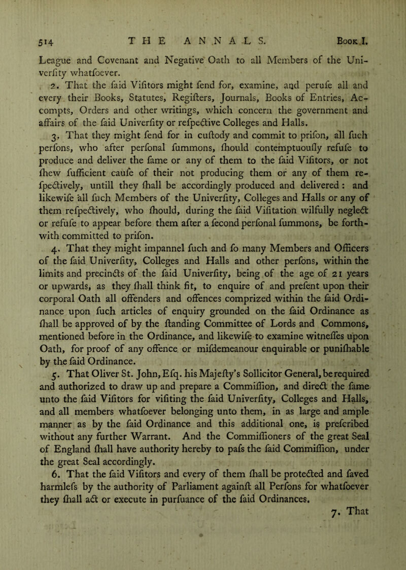 League and Covenant and Negative Oath to all Members of the Uni- verhty whatfoever. ?. That the faid Vifitors might fend for, examine, and perufe all and every their Books, Statutes, Regifters, Journals, Books of Entries, Ac- compts. Orders and other writings, which concern the government and affairs of the faid Univerhty or refpedlive Colleges and Halls. 3. That they might fend for in cuftody and commit to prifon, all fuch perfons, who after perfonal fummons, fhould contemptuoufly refufe to produce and deliver the fame or any of them to the faid Vifitors, or not fhew fufEcient caufe of their not producing them or any of them re- fpedtively, untill they fhall be accordingly produced and delivered : and likewife all fuch Members of the Univerfity, Colleges and Halls or any of them refpedlively, who fhould, during the faid Vifitation wilfully negledt or refufe to appear before them after a fecond perfonal fummons, be forth- with committed to prifon. 4. That they might impannel fuch and fo many Members and OfEcers of the faid Univerfity, Colleges and Halls and other perfons, within the limits and precindts of the faid Univerfity, being of the age of 21 years or upwards, as they fhall think fit, to enquire of and prefent upon their corporal Oath all offenders and offences comprized within the faid Ordi- nance upon fuch articles of enquiry grounded on the faid Ordinance as fhall be approved of by the flanding Committee of Lords and Commons, mentioned before in the Ordinance, and likewife to examine witneffes upon Oath, for proof of any offence or mifdemeanour enquirable or punifhable by the faid Ordinance. 5. That Oliver St. John, Efq. his Majefly’s Sollicitor General, be required and authorized to draw up and prepare a Commifiion, and diredl the fame unto the faid Vifitors for vifiting the faid Univerfity, Colleges and Halls, and all members whatfoever belonging unto them, in as large and ample manner as by the faid Ordinance and this additional one, is prefcribed without any further Warrant. And the Commiffioners of the great Seal of England fhall have authority hereby to pafs the faid Commifiion, under the great Seal accordingly. 6. That the faid Vifitors and every of them fhall be proteded and faved harmlefs by the authority of Parliament againfl all Perfons for whatfoever they fhall ad or execute in purfuance of the faid Ordinances.