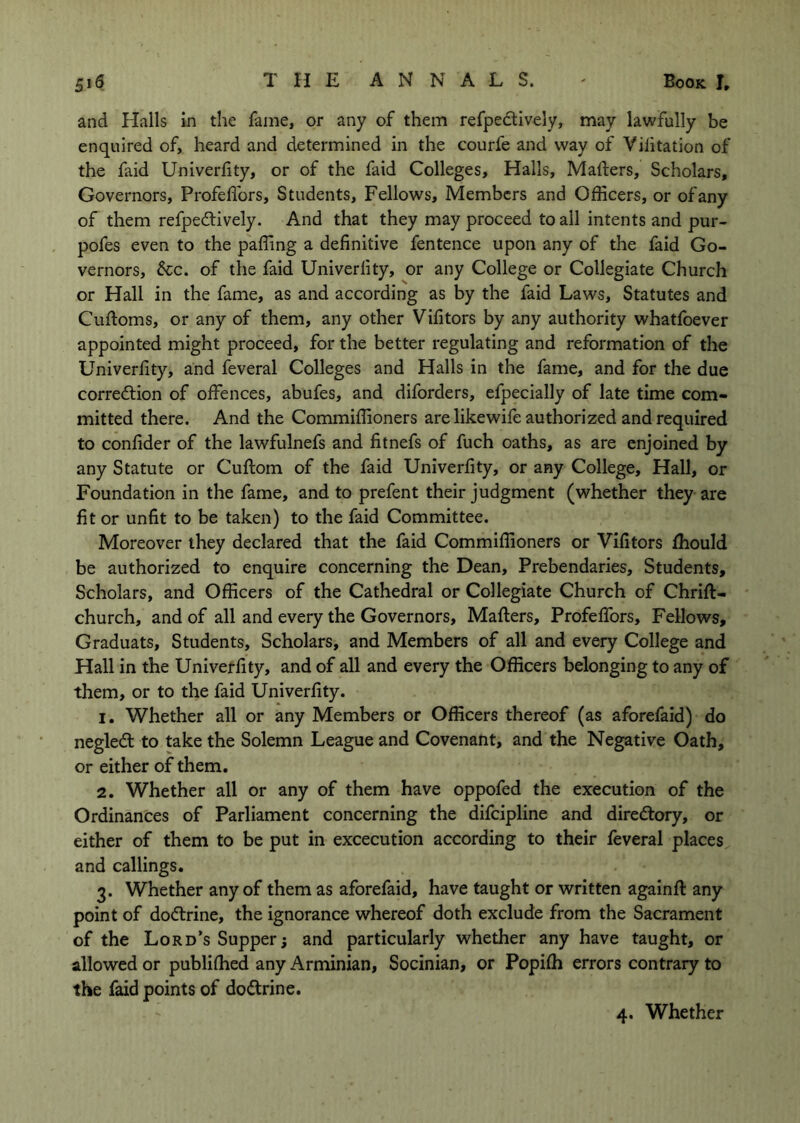 and Halls in the fame, or any of them refpeftively, may lawfully be enquired of, heard and determined in the courfe and way of Vilitation of the faid Univerfity, or of the faid Colleges, Halls, Mafters, Scholars, Governors, Profeffors, Students, Fellows, Members and Officers, or ofany of them refpedtively. And that they may proceed to all intents and pur- pofes even to the p'affing a definitive fentence upon any of the faid Go- vernors, See. of the faid Univerfity, or any College or Collegiate Church or Hall in the fame, as and according as by the faid Laws, Statutes and Cufioms, or any of them, any other Vifitors by any authority whatfoever appointed might proceed, for the better regulating and reformation of the Univerfity, and feveral Colleges and Halls in the fame, and for the due corredtion of offences, abufes, and diforders, efpecially of late time com- mitted there. And the Commiffioners are like wife authorized and required to confider of the lawfulnefs and fitnefs of fuch oaths, as are enjoined by any Statute or Cuftom of the faid Univerfity, or any College, Hall, or Foundation in the fame, and to prefent their judgment (whether they are fit or unfit to be taken) to the faid Committee. Moreover they declared that the faid Commiffioners or Vifitors fhould be authorized to enquire concerning the Dean, Prebendaries, Students, Scholars, and Officers of the Cathedral or Collegiate Church of Chrift- church, and of all and every the Governors, Mafters, Profeffors, Fellows, Graduats, Students, Scholars, and Members of all and every College and Hall in the Univerfity, and of all and every the Officers belonging to any of them, or to the faid Univerfity. 1. Whether all or any Members or Officers thereof (as aforefaid) do negledl to take the Solemn League and Covenant, and the Negative Oath, or either of them. 2. Whether all or any of them have oppofed the execution of the Ordinances of Parliament concerning the difeipline and directory, or either of them to be put in excecution according to their feveral places and callings. 3. Whether any of them as aforefaid, have taught or written againft any point of doctrine, the ignorance whereof doth exclude from the Sacrament of the Lord’s Supper j and particularly whether any have taught, or allowed or publifhed any Arminian, Socinian, or Popifh errors contrary to the faid points of doftrine.