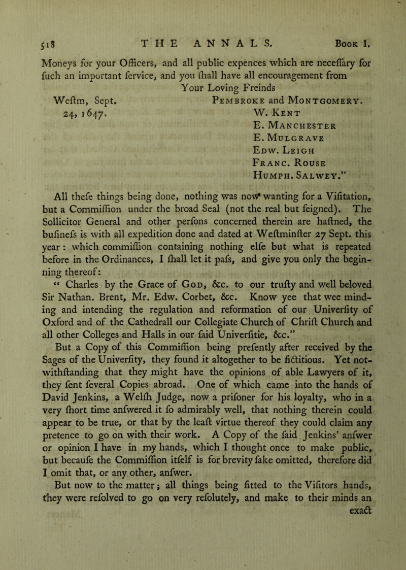 Moneys for your Officers, and all public expences which are neceflary for fuch an important fervice, and you flaall have all encouragement from Your Loving Freinds Weftm, Sept. Pembroke and Montgomery. 24, 1647. W. Kent E. Manchester E. MuLGRAVE Edw. Leigh Franc. Rouse Humph. Salwey.” All thefe things being done, nothing was noW wanting for a Vifitation, but a Commiffion under the broad Seal (not the real but feigned). The Sollicitor General and other perfons concerned therein are haftned, the bufinefs is with all expedition done and dated at Weftminfter 27 Sept, this year: which commiffion containing nothing elfe but what is repeated before in the Ordinances, I ffiall let it pafs, and give you only the begin- ning thereof: “ Charles by the Grace of God, &c. to our trufty and well beloved Sir Nathan. Brent, Mr. Edw. Corbet, &c. Know yee that wee mind- ing and intending the regulation and reformation of our Univerfity of Oxford and of the Cathedrall our Collegiate Church of Chrift Church and all other Colleges and Halls in our faid Univerfitie, &c.” But a Copy of this Commiffion being prefently after received by the Sages of the Univerfity, they found it altogether to be fidlitious. Yet not- withftanding that they might have the opinions of able Lawyers of it, they fent feveral Copies abroad. One of which came into the hands of David Jenkins, a Welffi Judge, now a prifoner for his loyalty, who in a very fhort time anfwered it fo admirably well, that nothing therein could appear to be true, or that by the leafi: virtue thereof they could claim any pretence to go on with their work. A Copy of the faid Jenkins’ anfwer or opinion I have in my hands, which I thought once to make public, but becaufe the Commiffion itfelf is for brevity fake omitted, therefore did I omit that, or any other, anfwer. But now to the matter j all things being fitted to the Vifitors hands, they were refolved to go on very refolutely, and make to their minds an exadt