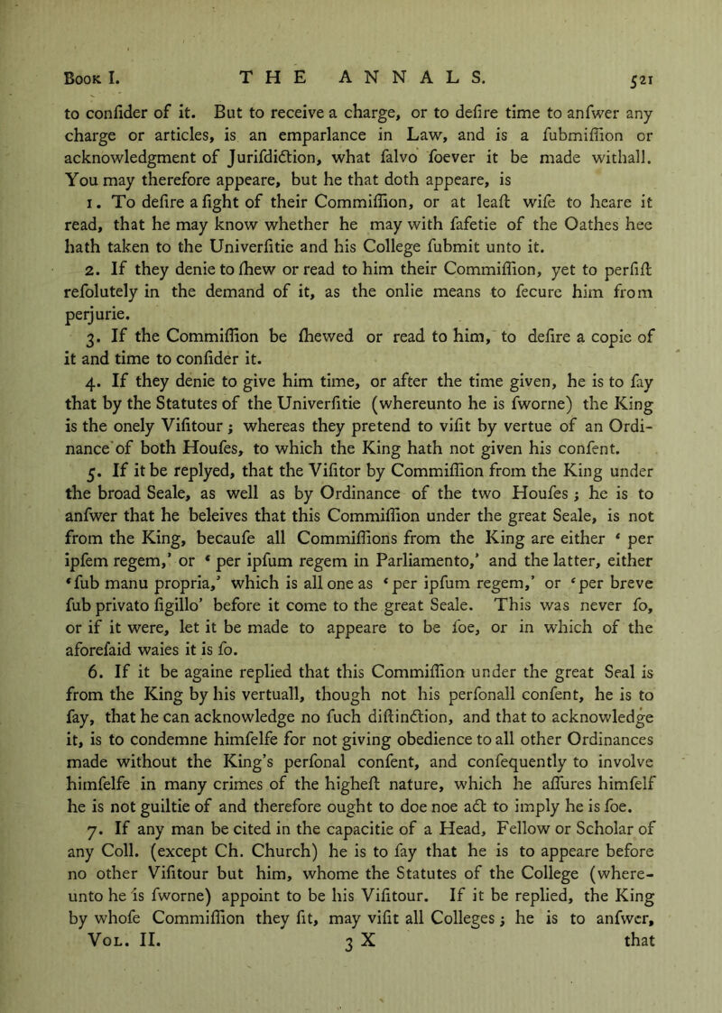 to confider of it. But to receive a charge, or to defire time to anfwer any charge or articles, is an emparlance in Law, and is a fubmifiion or acknowledgment of Jurifdidlion, what falvo foever it be made withall. You may therefore appeare, but he that doth appeare, is 1. To defire a fight of their Commifilon, or at leafi: wife to heare it read, that he may know whether he may with fafetie of the Oathes hee hath taken to the Univerfitie and his College fubmit unto it. 2. If they denietolhew or read to him their Commiflion, yet to perfifl refolutely in the demand of it, as the onlie means to fecure him from perjurie. 3. If the Commiflion be {hewed or read to him,'to defire a copie of it and time to confider it. 4. If they denie to give him time, or after the time given, he is to fay that by the Statutes of the Univerfitie (whereunto he is fworne) the King is the onely Vifitour; whereas they pretend to vifit hy vertue of an Ordi- nance'of both Houfes, to which the King hath not given his confent. 5. If it be replyed, that the Vifitor by Commiflion from the King under the broad Seale, as well as by Ordinance of the two Houfes ; he is to anfwer that he beleives that this Commiflion under the great Seale, is not from the King, becaufe all Commiflions from the King are either * per ipfem regem,’ or * per ipfum regem in Parliamento,’ and the latter, either *fub manu propria,’ which is all one as * per ipfum regem,’ or ‘per breve fub privato figillo’ before it come to the great Seale. This was never fo, or if it were, let it be made to appeare to be foe, or in which of the aforefaid waies it is fo. 6. If it be againe replied that this Commiflion under the great Seal is from the King by his vertuall, though not his perfonall confent, he is to fay, that he can acknowledge no fuch diftindlion, and that to acknowledge it, is to condemne himfelfe for not giving obedience to all other Ordinances made without the King’s perfonal confent, and confequently to involve himfelfe in many crimes of the highefl nature, which he affures himfelf he is not guiltie of and therefore ought to doe noe a6t to imply he is foe. 7. If any man be cited in the capacitie of a Head, Fellow or Scholar of any Coll, (except Ch. Church) he is to fay that he is to appeare before no other Vifitour but him, whome the Statutes of the College (where- unto he is fworne) appoint to be his Vifitour. If it be replied, the King by whofe Commiflion they fit, may vifit all Colleges; he is to anfwer, VoL. II. 3 X that