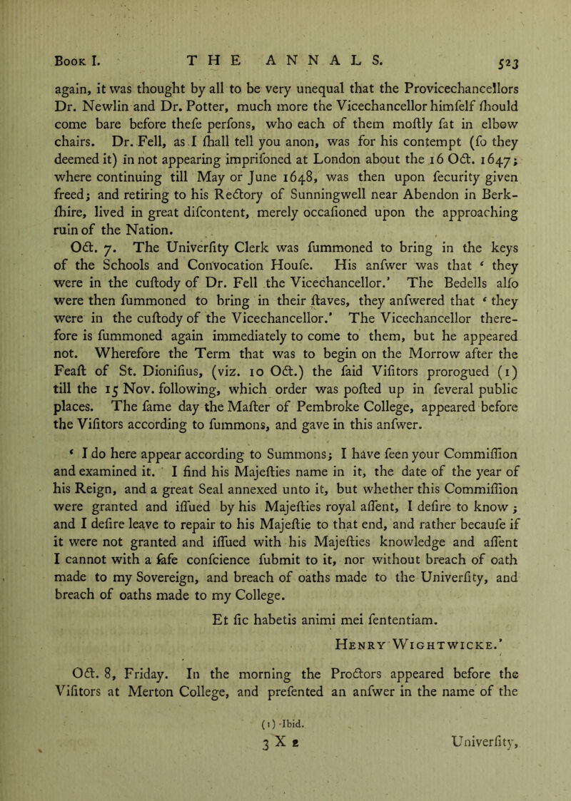 52J again, it was thought by all to be very unequal that the Provicechancellors Dr. Newlin and Dr. Potter, much more the Vicechancellor himfelf fhould come bare before thefe perfons, who each of them moftly fat in elbow chairs. Dr. Fell, as .I (hall tell you anon, was for his contempt (fo they deemed it) in not appearing jmprifoned at London about the ,i6 Odl. 1647; where continuing till May or June 1648, was then upon fecurity given freed; and retiring to his Redtory of Sunningwell near Abendon in Berk- fhire, lived in great difcontent, merely occafioned upon the approaching ruin of the Nation. Odl. 7. The Univeriity Clerk was fummoned to bring in the keys of the Schools and Convocation Houfe. His anfwer was that * they were in the cuftody of Dr. Fell the Vicechancellor.’ The Bedells alfo were then fummoned to bring in their Raves, they anfwered that ' they were in the cuftody of the Vicechancellor.’ The Vicechancellor there- fore is fummoned again immediately to come to them, but he appeared not. Wherefore the Term that was to begin on the Morrow after the Feaft of St. Dioniftus, (viz. 10 Odt.) the faid Vifttors prorogued (i) till the 15 Nov. following, which order was pofted up in feveral public places. The fame day the Mafter of Pembroke College, appeared before the Vihtors according to fummons, and gave in this anfwer. * I do here appear according to Summons; I have feenyour Commiffion and examined it. I find his Majefties name in it, the date of the year of his Reign, and a great Seal annexed unto it, but whether this Commifiion were granted and ifilied by his Majefties royal afient, I defire to know ; and I defire leave to repair to his Majeftie to that end, and rather becaufe if it were not granted and ifliied with his Majefties knowledge and alTent I cannot with a fafe confcience fubmit to it, nor without breach of oath made to my Sovereign, and breach of oaths made to the Univerfity, and breach of oaths made to my College. Et fic habetis animi mei fententiam. Henry WiGHTwicKE.’ ( Ofl. 8, Friday. In the morning the Prodors appeared before the Vifitors at Merton College, and prefented an anfwer in the name of the {I)-Ibid. 3X« Univerfity,