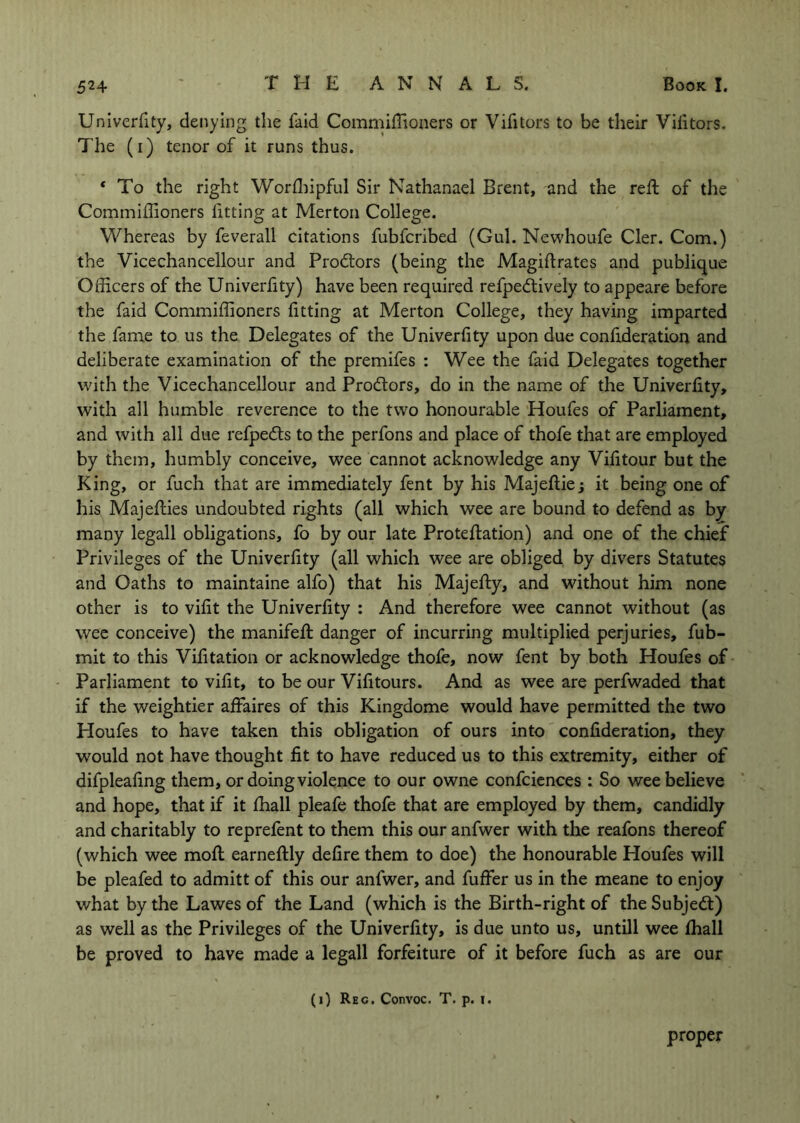 Univerfity, denying the faid Commiffioaers or Vifitors to be their Vilitors. The (i) tenor of it runs thus. ‘ To the right Worfliipful Sir Nathanael Brent, and the reft of the Commiffioners fitting at Merton College. Whereas by feverall citations fubfcribed (Gul. Newhoufe Cler. Com.) the Vicechancellour and Prodtors (being the Magiftrates and publique Officers of the Univerlity) have been required refpedtively to appeare before the faid Commiffioners fitting at Merton College, they having imparted the fame to us the Delegates of the Univerfity upon due confideration and deliberate examination of the premifes : Wee the faid Delegates together with the Vicechancellour and Prodtors, do in the name of the Univerfity, with all humble reverence to the two honourable Houfes of Parliament, and with all due refpedls to the perfons and place of thofe that are employed by them, humbly conceive, wee cannot acknowledge any Vifitour but the King, or fuch that are immediately fent by his Majeflie; it being one of his Majeflies undoubted rights (all which wee are bound to defend as by many legall obligations, fo by our late Proteflation) and one of the chief Privileges of the Univerfity (all which wee are obliged by divers Statutes and Oaths to maintaine alfo) that his Majefhy, and without him none other is to vifit the Univerfity : And therefore wee cannot without (as wee conceive) the manifefi: danger of incurring multiplied perjuries, fub- mit to this Vifitation or acknowledge thofe, now fent by both Houfes of Parliament to vifit, to be our Vifitours. And as wee are perfwaded that if the weightier affaires of this Kingdome would have permitted the two Houfes to have taken this obligation of ours into confideration, they would not have thought fit to have reduced us to this extremity, either of difpleafing them, or doing violence to our owne confidences : So wee believe and hope, that if it fhall pleafe thofe that are employed by them, candidly and charitably to reprefent to them this our anfwer with the reafons thereof (which wee moft earneftly defire them to doe) the honourable Houfes will be pleafed to admitt of this our anfwer, and fuffer us in the meane to enjoy what by the Lawes of the Land (which is the Birth-right of the Subjedt) as well as the Privileges of the Univerfity, is due unto us, untill wee lhall be proved to have made a legall forfeiture of it before fuch as are our (0 Rec. Convoc. T, p. i. proper