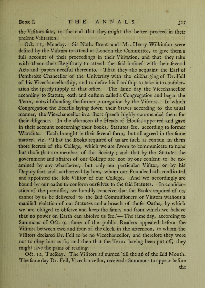 S^7 the Vifitors fate, to the end that they might the better proceed in their prefen t Vilitation. Odt. II, Monday. Sir Nath. Brent and Mr. Henry Wilkinfon were defired by the Viktors to attend at London the Committee, to give them a full account of their proceedings in their Vilitation, and that they take with them their Regiftrary to attend the faid buknefs with their feveral A(d:s and papers needful thereunto. That they alfo acquaint the Earl of Pembroke Chancellor of the Univerfity with the difcharging of Dr. Fell of his Vicechancellorfhip, and to defire his Lordfhip to take into confider- ation the fpeedyfupply of that office. The fame day the Vicechancellor according to Statute, oath and cuftom called a Congregation and began the Term, notwithftanding the former prorogation by the Vifitors. In which Congregation the Bedells laying down their Staves according to the ufual manner, the Vicechancellor in a fhort fpeech highly commended them for their diligence. In the afternoon the Heads of HoufeS appeared and gave in their account concerning their books. Statutes &c. according to former Warrants. Each brought in their feveral form, but all agreed in the fame matter, viz. ‘ That the Books required of us are fuch as contain in them thofe fecrets of the College, which we are fworn to communicate to none but thofe that are members of this Society j and that by the Statutes the government and affaires of our College are not by our confent to be ex- amined by any whatfoever, but only our particular Vifitor, or by his Deputy fent and authorized by him, whom our Founder hath conftituted and appointed the foie Vifitor of our College. And we accordingly are bound by our oaths to conform ourfelves to the faid Statutes. In confider- ation of the premiffes, we humbly conceive that the Books required of us, cannot by us be delivered to the faid Commiffioners or Vifitors without a manifeft violation of our Statutes and a breach of thofe Oaths, by which we are obliged to obferve and keep the fame, and from which we believe that no power on Earth can abfolve us &c.’—-The fame day, according to Summons of Odt. 9, fome of the public Readers appeared before the Vifitors between two and four of the clock in the afternoon, to whom the Vifitors declared Dr. Fell to be no Vicechancellor, and therefore they were not to obey him as fo, and then that the Term having been put off, they might fave the pains of reading. Oft. 12, Tuefday. The Vifitors adjourned 'till the 26 of the faid Month. The fame day Dr. Fell, Vicechancellor, received a Summons to appear before