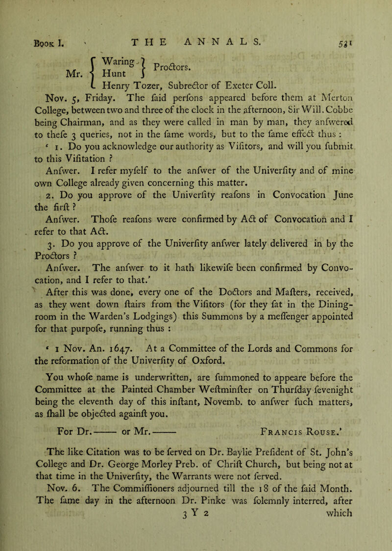 TV/T I Waring-.I Mr. -j Hunt j L Henry Tozer, Subredlor of Exeter Coll. Nov. 5, Friday. The faid perfons appeared before them at Merton College, between two and three of the clock in the afternoon, Sir Will. Cobbe being Chairman, and as they were called in man by man, they anfwered to thefe 3 queries, not in the fame words, but to the fame effed; thus : * I. Do you acknowledge our authority as Vifitors, and will you fubmit to this Vifitation ? Anfwer. I refer myfelf to the anfwer of the Univerfity and of mine own College already given concerning this matter. 2. Do you approve of the Univerfity reafons in Convocation June the firfi: ? Anfwer. Thofe reafons were confirmed by Ad of Convocation and I refer to that Ad. 3. Do you approve of the Univerfity anfwer lately delivered in by the Prodors ? Anfwer. The anfwer to it hath likewife been confirmed by Convo- cation, and I refer to that.’ After this was done, every one of the Dodors and Mafters, received, as they went down flairs from the Vifitors (for they fat in the Dining- room in the Warden’s Lodgings) this Summons by a meffenger appointed for that purpofe, running thus : * I Nov. An. 1647. At a Committee of the Lords and Commons for the reformation of the Univerfity of Oxford. You whofe name is underwritten, are fummoned to appeare before the Committee at the Painted Chamber Weflminfler on Thurfday fevenight being the eleventh day of this inflant, Novemb. to anfwer fuch matters, as fhall be objeded againflyou. For Dr. or Mr. Francis Rouse.’ The like Citation was to be ferved on Dr. Baylie Prefident of St. John’s College and Dr. George Morley Preb. of Chrifl Church, but being not at that time in the Univerfity, the Warrants were not ferved. Nov. 6. The Commiflioners adjourned till the 18 of the faid Month. The fame day in the afternoon Dr. Pinke was folemnly interred, after