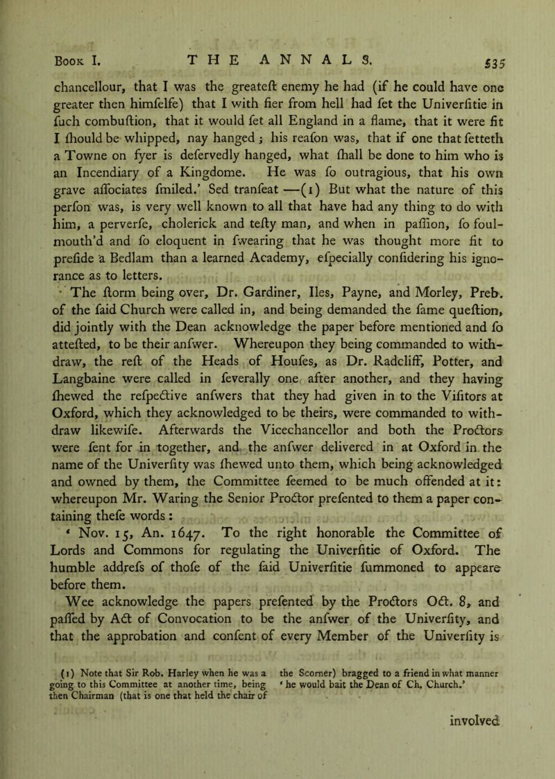 £35 chancellour, that I was the greateft enemy he had (if he could have one greater then himfelfe) that I with fier from hell had fet the Univerfitie in £bch combuftion, that it would fet all England in a flame, that it were fit I fhouldbe whipped, nay hanged; his reafon was, that if one thatfetteth a Towne on fyer is defervedly hanged, what fhall be done to him who is an Incendiary of a Kingdome. He was fo outragious, that his own grave aflbciates fmiled.’ Sed tranfeat —(i) But what the nature of this perfon was, is very well known to all that have had any thing to do with him, a perverfe, cholerick and tefty man, and when in pafllon, fo foul- mouth’d and fo eloquent in fwearing that he was thought more fit to prefide a Bedlam than a learned Academy, efpecially confldering his igno- rance as to letters. • The ilorm being over. Dr. Gardiner, lies, Payne, and Morley, Preb. of the faid Church were called In, and being demanded the fame queftion, did jointly with the Dean acknowledge the paper before mentioned and fo atteflied, to be their anfwer. Whereupon they being commanded to with- draw, the refl; of the Heads of Houfes, as Dr. RadcliiF, Potter, and Langbaine were called in feverally one after another, and they having fhewed the refpedive anfwers that they had given in to the Vifitors at Oxford, which they acknowledged to be theirs, were commanded to with- draw likewife. Afterwards the Vicechancellor and both the Prodtors were fent for in together, and the anfwer delivered in at Oxford in. the name of the Univerfity was fhewed unto them, which being acknowledged and owned by them, the Committee feemed to be much offended at it: whereupon Mr. Waring the Senior Prodtor prefented to them a paper con- taining thefe words: * Nov. 15, An. 1647. To the right honorable the Committee of Lords and Commons for regulating the Univerfitie of Oxford. The humble add,refs of thofe of the faid Univerfitie fummoned to appeare before them. Wee acknowledge the papers prefented by the Prodlors Odl. 8, and paffed by Adt of Convocation to be the anfwer of the Univerfity, and that the approbation and confent of every Member of the Univerfity is (1) Note that Sir Rob. Harley when he was 3 the Scomer) bragged to a friend in what manner going to this Committee at another time, being ‘ he would bait the Dean of Ch. Church.’ then Chairman (that is one that held the chair of involved