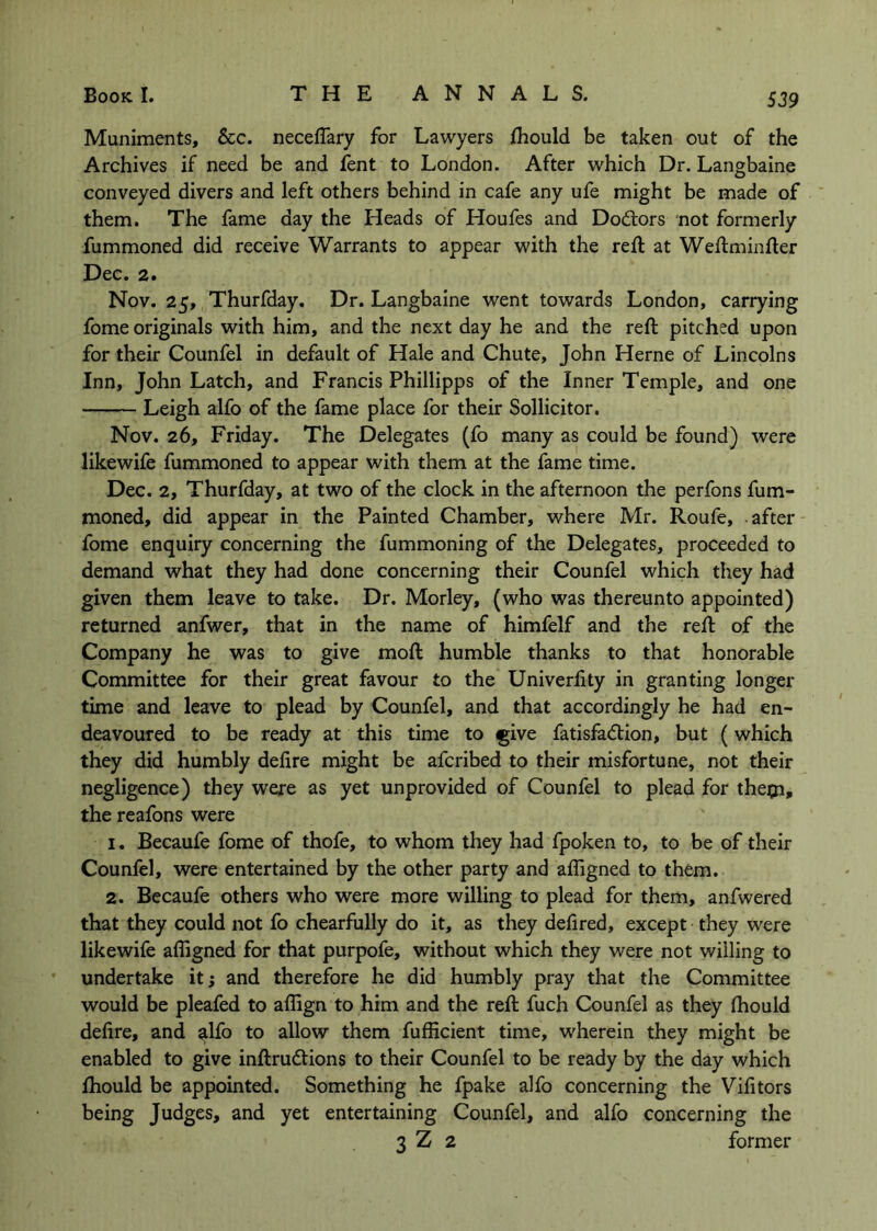 Muniments, See. neceffary for Lawyers fhould be taken out of the Archives if need be and fent to London. After which Dr. Langbaine conveyed divers and left others behind in cafe any ufe might be made of them. The fame day the Heads of Houfes and Doctors not formerly fummoned did receive Warrants to appear with the reft at Weftminfter Dec. 2. Nov. 25, Thurfday. Dr. Langbaine went towards London, carrying fome originals with him, and the next day he and the reft pitched upon for their Counfel in default of Hale and Chute, John Herne of Lincolns Inn, John Latch, and Francis Phillipps of the Inner Temple, and one Leigh alfo of the fame place for their Sollicitor, Nov. 26, Friday. The Delegates (fo many as could be found) were likewife fummoned to appear with them at the fame time. Dec. 2, Thurfday, at two of the clock in the afternoon the perfons fum- moned, did appear in the Painted Chamber, where Mr. Roufe, after fome enquiry concerning the fummoning of the Delegates, proceeded to demand what they had done concerning their Counfel which they had given them leave to take. Dr, Morley, (who was thereunto appointed) returned anfwer, that in the name of himfelf and the reft of the Company he was to give moft humble thanks to that honorable Committee for their great favour to the Univerfity in granting longer time and leave to plead by Counfel, and that accordingly he had en- deavoured to be ready at this time to ^ive fatisfa<5tion, but (which they did humbly defire might be aferibed to their misfortune, not their negligence) they were as yet unprovided of Counfel to plead for theiji, the reafons were 1. Becaufe fome of thofe, to whom they had fpoken to, to be of their Counfel, were entertained by the other party and afligned to them. 2. Becaufe others who were more willing to plead for them, anfwered that they could not fo chearfully do it, as they defired, except they were likewife afligned for that purpofe, without which they were not willing to undertake it; and therefore he did humbly pray that the Committee would be pleafed to aflign to him and the reft fuch Counfel as they (hould defire, and ^Ifo to allow them fufficient time, wherein they might be enabled to give inftrudtions to their Counfel to be ready by the day which ftiould be appointed. Something he fpake alfo concerning the Vifitors being Judges, and yet entertaining Counfel, and alfo concerning the 3 Z 2 former
