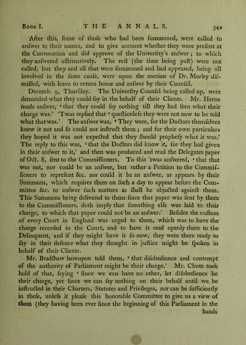 54» After this, fome of thofe who had been fummoned, were called to anfwer to their names, and to give account whether they were prefent at the Convocation and did approve of the Univerlity’s anfwer; to which they anfwered affirmatively. The reft (the time being paft) were not called, but they and all that were fummoned and had appeared, being all involved in the fame caufe, were upon the motion of Dr. Morley dif- mifled, with leave to return home and anfwer by their Counfel. Decemb. 9, Thurfday. The Univerfity Counfel being called up, were demanded what they could fay in the behalf of their Clients. Mr. Herne made anfwer, ‘ that they could fay nothing till they had feen what their charge was.’ ’Twas replied that * queftionlefs they were not now to be told what that was.’ The anfwer was, ‘ They were, for the Doctors themfelves knew it not and fo could not inftrudl: them; and for their own particulars they hoped it was not expedted that they ffiould prophely what it was.’ The reply to this was, ‘ that the Dodlors did know it, for they had given in their anfwer to it,’ and then was produced and read the Delegates paper of Odt. 8, fentto the Commiffioners. To this ’twas anfw.ered, ‘ that that was not, nor could be an anfwer, but rather a Petition to the Commif- fioners to reprefent &c. nor could it be an anfwer, as appears by their Summons, which requires them on fuch a day to appear before the Com- mittee &c. to anfwer fuch matters as fhall be objedled againft them. This Summons being delivered to them fince that paper was fent by them to the Commiffioners, doth imply that fomething elfe was laid to their charge, to which that paper could not be an anfwer.’ Belides the cuftom of every Court in England was urged to them, which was to have the charge recorded in the Court, and to have it read openly there to the Delinquent, and if they might have it fo now, they were there ready to fay in their defence what they thought in juftice might be fpoken in behalf of their Clients. Mr. Bradffiaw hereupon told them, ‘ that difobedience and contempt of the authority of Parliament might be their charge.’ Mr. Chute took hold of that, faying ‘ fince we can have no other, let difobedience be their charge, yet fince we can fay nothing on their behalf until we be inftrudled in their Charters, Statutes and Privileges, nor can be fufficiently in thefe, unlefs it pleafe this honorable Committee to give us a view of them (they having been ever fince the beginning of this Parliament in the hands