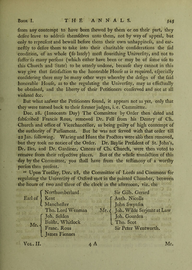 from any contempt to have been (hewed by them or on their part, they defire leave to addrefs themfelves unto them, not by way of appeal, but only to reprefent and bewail before them their own unhappinefs, and ear- neftly to defire them to take into their charitable confiderations the fad condition, of an whole (fo lately) moft flourifhing Univerfity, and not to fuffer fo many perfons (which either have been or may be of fome ufe to this Church and State) to be utterly undone, becaufe they cannot in this w'ay give that fatisfa6lion to the honorable Houfe as is required, efpecially confidering there may be many other ways whereby the defign of the faid honorable Houfe, as to the regulating the Univerfity, may as efied:ually be obtained, and the liberty of their Petitioners conferved and not at all violated &c. But what anfwer the Petitioners found, it appears not as yet, only that they were turned back to their former judges, i. e. Committee. Dec. 28. (Innocents Day) The Committee by Order then dated and fubfcribed Francis Rous, removed Dr. Fell from his Deanry of Ch. Church and office of Vicechancellor, as being guilty of high contempt of the authority of Parliament. But he was not ferved with that order till 22 Jan. following. Waring and Plunt the Prodlors were alfo then removed, but they took no notice of the Order. Dr. Baylie Prefident of St. John’s, Dr. lies, and Dr. Gardiner, Canons of Ch. Church, were then voted to remove from their refped;ive places. But of the whole tranfadlion of this day by the Committee, you (hall have from the teftimony of a worthy perfon then prefent. ** Upon Tuefday, Dec. 28, the Committee of Lords and Commons for regulating the Univerfity of Oxford met in the painted Chamber, between the hours of two and three of the clock in the afternoon, viz. the Sir Gilb. Gerard r A nth. Nicolls j John Swynfiii Mr. ^ Joh. Wilde Serjeant at Law Joh. Gourden ^ Tho. Scot Sir Peter Wentworth. 4 A ’ Northumberland Earl of ■ Kent . Manchefler Tho. Lord Wenman I* Joh. Selden ^ j Bulftr, Whitlock j Franc. Rous Janies Fiennes VoL. II. Mr.