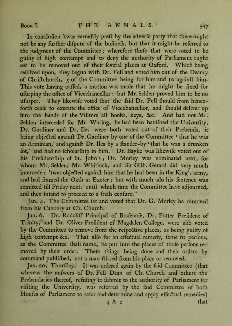 In conclufion ’twas earneftly preft by the adverfe party that there might not be any further difpute of the bufinefs, but that it might be referred to the judgment of the Committee j wherefore thofe that were voted to be guilty of high contempt and to deny the authority of Parliament ought not to be removed out of their feveral places at Oxford. Which being refolved upon, they begun with Dr. Fell and voted him out of the Deanry of Chriftchurch, 5 of the Committee being for him and 10 againft him. This vote having paffed, a motion was made that he might be fined for ufurping the office of Vicechancellor : but Mr. Selden proved him to be no ufurper. They likewife voted that the faid Dr. Fell ffiould from hence- forth ceafe to execute the office of Vicechancellor, and ffiould deliver up into the hands of the Vifitors all books, keys, &c. And had not Mr. Selden interceded for Mr. Waring, he had been baniffied the Univerfity. Dr. Gardiner and Dr. lies were both voted out of their Prebends, it being objeded againft Dr. Gardiner by one of the Committee * that he was an Arminian,’ and againft Dr. lies by a ftander-by * that he was a drunken fot,’ and had no fcholarffiip in him. Dr. Baylie was likewife voted out of his Prefidentffiip of St. John’s j Dr. Morley was nominated next, for whom Mr. Selden, Mr. Whitlock, and Sir Gilb. Gerard did very much intercede ; ’twas objeded againft him that he had been in the King’s army,^ and had framed the Oath at Exeter j but with much ado his fentence was remitted till Friday next, until which time the Committee have adjourned, and then intend to proceed to a freffi cenfure.” Jan. 4. The Committee fat and voted that Dr. G. Morley be removed from his Canonry at Ch. Church. Jan. 6. Dr. Radcliff Principal of Brafenofe, Dr. Potter Prefident of Trinity, and Dr. Oliver Prefident of Magdalen College, were alfo voted by the Committee to remove from the refpedive places, as being guilty of high contempt &c. That alfo for an effedual remedy, fome fit perfons, as the Committee ffiall name, be put into the places of thofe perfons re- moved by their order. Thefe things being done and their orders by command publiffied, not a man ftirred from his place or removed. Jan. 20, Thurfday. It was ordered again by the faid Committee (that whereas the anfwers of Dr. Fell Dean of Ch. Church and others the Prebendaries thereof, refufing to fubmit to the authority of Parliament for vifiting the Univerfity, was referred by the faid Committee of both Houfes of Parliament to refer and determine and apply effedual remedies) 4 A 2 that