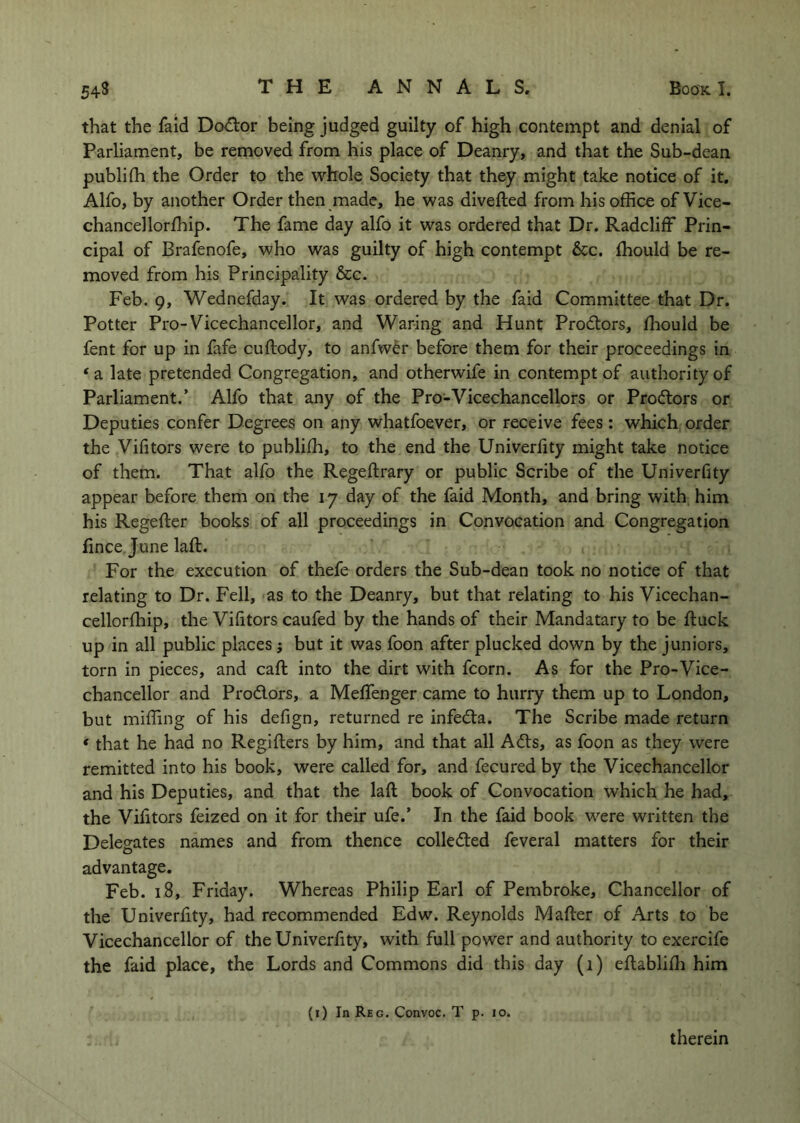 that the faid Do<^lor being judged guilty of high contempt and denial of Parliament, be removed from his place of Deanry, and that the Sub-dean publifh the Order to the whole Society that they might take notice of it. Alfo, by another Order then made, he was divefted from his office of Vice- chancellorffiip. The fame day alfo it was ordered that Dr. Radcliff Prin- cipal of Brafenofe, who was guilty of high contempt &c, ffiould be re- moved from his Principality &c. Feb. 9, Wednefday. It was ordered by the faid Committee that Dr. Potter Pro-Vicechancellor, and Waring and Hunt Prodtors, ffiould be fent for up in fafe cuftody, to anfwdr before them for their proceedings in ‘a late pretended Congregation, and otherwife in contempt of authority of Parliament.’ Alfo that any of the Pro-Vicechancellors or Prodtors or Deputies confer Degrees on any whatfoever, or receive fees : which order the Vifitors were to publiffi, to the end the Univerfity might take notice of them. That alfo the Regeftrary or public Scribe of the Univerfity appear before them on the 17 day of the faid Month, and bring with him his Regefter books of all proceedings in Convocation and Congregation fince June laft. For the execution of thefe orders the Sub-dean took no notice of that relating to Dr. Fell, as to the Deanry, but that relating to his Vicechan- cellorffiip, the Vifitors caufed by the hands of their Mandatary to be ftuck up in all public places j but it was foon after plucked down by the juniors, torn in pieces, and caft into the dirt with fcorn. As for the Pro-Vice- chancellor and Prodlors, a MeflTenger came to hurry them up to London, but miffing of his defign, returned re infedta. The Scribe made return * that he had no Regifters by him, and that all Adis, as foon as they were remitted into his book, were called for, and fecured by the Vicechancellor and his Deputies, and that the laft book of Convocation which he had, the Vifitors feized on it for their ufe.’ In the faid book were written the Delegates names and from thence colledled feveral matters for their advantage. Feb. 18, Friday. Whereas Philip Earl of Pembroke, Chancellor of the Univerfity, had recommended Edw. Reynolds Mafter of Arts to be Vicechancellor of the Univerfity, with full power and authority to exercife the faid place, the Lords and Commons did this day (1) eftablifti him (i) In Reg. Convoc. T p. 10. therein