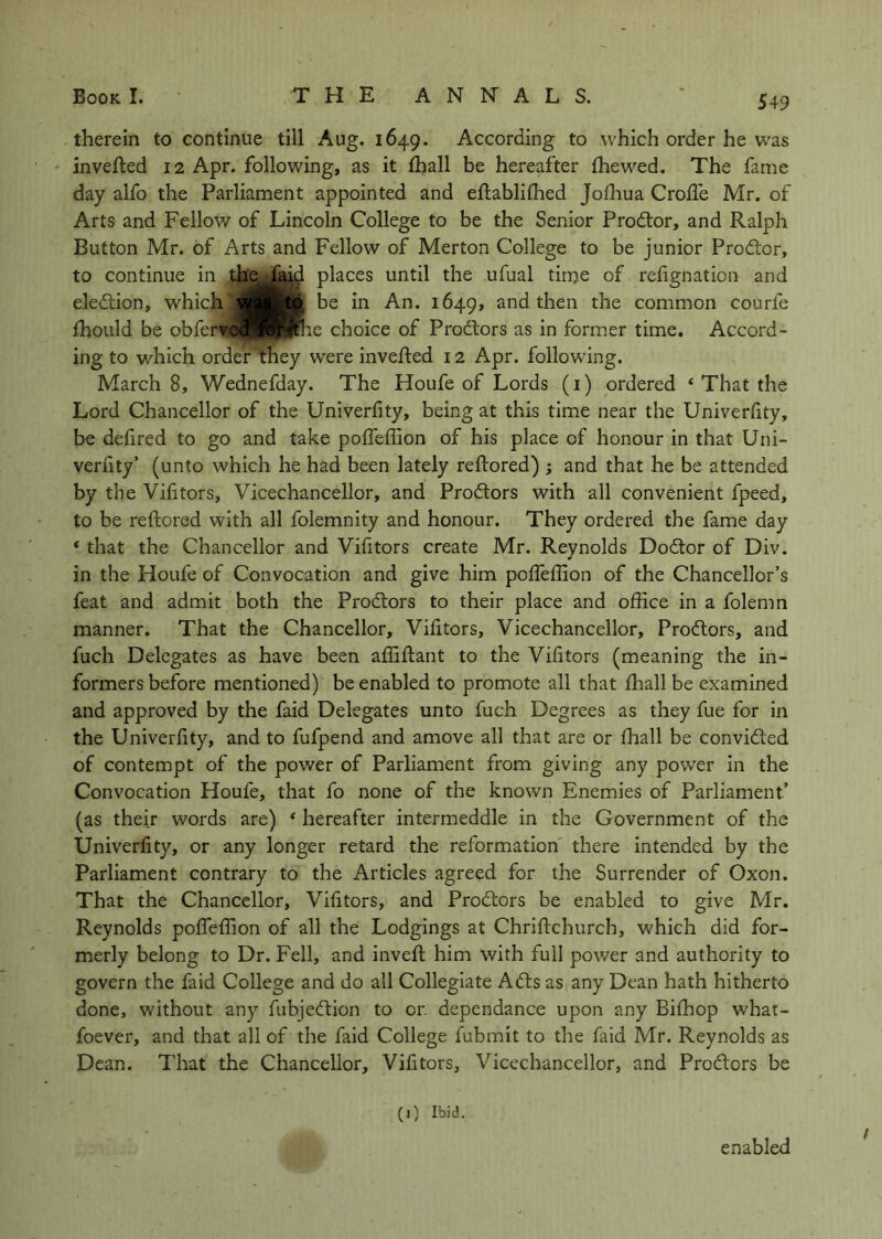 therein to continue till Aug. 1649. According to which order he was inverted 12 Apr. following, as it (hall be hereafter (hewed. The fame day alfo the Parliament appointed and ertablirtied Jortiua Crorte Mr. of Arts and Fellow of Lincoln College to be the Senior Prodtor, and Ralph Button Mr. of Arts and Fellow of Merton College to be junior Prodlor, to continue in the.Jajd places until the ufual time of refignation and eledtion, which be in An. 1649, and then the common courfe fhould be obfert^JHBII^ie choice of Prodtors as in former time. Accord- ing to which order 'they were inverted 12 Apr. following. Marchs, Wednefday. The Houfe of Lords (i) ordered ‘ That the Lord Chancellor of the Univerfity, being at this time near the Univerfity, be defired to go and take poffeffion of his place of honour in that Uni- veriity’ (unto which he had been lately rertored) ; and that he be attended by the Vifitors, Vicechancellor, and Prodlors with all convenient fpeed, to be rertored with all folemnity and honour. They ordered the fame day * that the Chancellor and Vifitors create Mr. Reynolds Dodtor of Div. in the Houfe of Convocation and give him pofleflion of the Chancellor’s feat and admit both the Prodlors to their place and office in a folemn manner. That the Chancellor, Vifitors, Vicechancellor, Prodlors, and fuch Delegates as have been affirtant to the Vifitors (meaning the in- formers before mentioned) be enabled to promote all that fliallbe examined and approved by the faid Delegates unto fuch Degrees as they fue for in the Univerfity, and to fufpend and amove all that are or fhall be convidled of contempt of the power of Parliament from giving any power in the Convocation Houfe, that fo none of the known Enemies of Parliament’ (as their words are) * hereafter intermeddle in the Government of the Univerfity, or any longer retard the reformation there intended by the Parliament contrary to the Articles agreed for the Surrender of Oxon. That the Chancellor, Vifitors, and Prodlors be enabled to give Mr. Reynolds poffeffion of all the Lodgings at Chrirtchurch, which did for- merly belong to Dr. Fell, and invert him with full power and authority to govern the faid College and do all Collegiate Adis as any Dean hath hitherto done, without any fubjedlion to or. dependance upon any Bifhop what- foever, and that all of the faid College fubmit to the faid Mr. Reynolds as Dean. That the Chancellor, Vifitors, Vicechancellor, and Prodlors be (1) Ibid. enabled
