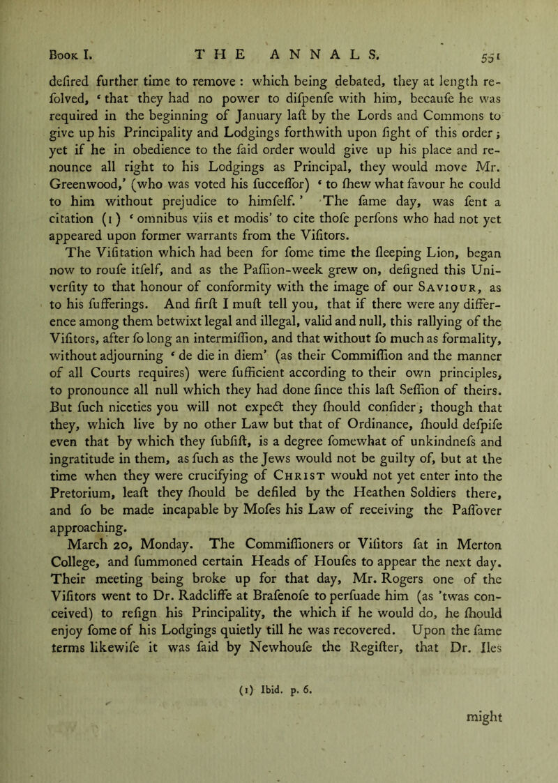 55* defired further time to remove : which being debated, they at length re- folved, ‘ that they had no power to difpenfe with him, becaufe he was required in the beginning of January laft by the Lords and Commons to give up his Principality and Lodgings forthwith upon fight of this order; yet if he in obedience to the faid order would give up his place and re- nounce all right to his Lodgings as Principal, they would move Mr. Greenwood,’ (who was voted his fucceflbr) * to fhew what favour he could to him without prejudice to himfelf. ’ The fame day, was fent a citation (i ) ‘ omnibus viis et modis’ to cite thofe perfons who had not yet appeared upon former warrants from the Vifitors. The Vifitation which had been for fome time the fleeping Lion, began now to roufe itfelf, and as the Paffion-week grew on, defigned this Uni- verfity to that honour of conformity with the image of our Saviour, as to his fufferings. And firft I muft tell you, that if there were any differ- ence among them betwixt legal and illegal, valid and null, this rallying of the Vifitors, after fo long an intermiffion, and that without fo much as formality, without adjourning ‘ de die in diem’ (as their Commiflion and the manner of all Courts requires) were fufficient according to their own principles, to pronounce all null which they had done fince this laft Seflion of theirs. But fuch niceties you will not expedt they fhould confider; though that they, which live by no other Law but that of Ordinance, fhould defpife even that by which they fubfift, is a degree fomewhat of unkindnefs and ingratitude in them, as fuch as the Jews would not be guilty of, but at the time when they were crucifying of Christ would not yet enter into the Pretorium, leaft they fhould be defiled by the Heathen Soldiers there, and fo be made incapable by Mofes his Law of receiving the PafTover approaching. March 20, Monday. The Commiflioners or Vifitors fat in Merton College, and fummoned certain Heads of Houfes to appear the next day. Their meeting being broke up for that day, Mr. Rogers one of the Vifitors went to Dr. Radcliffe at Brafenofe to perfuade him (as ’twas con- ceived) to refign his Principality, the which if he would do, he fhould enjoy fome of his Lodgings quietly till he was recovered. Upon the fame terms likewife it was faid by Newhoufe the Regifter, that Dr. lies (i) Ibid. p. 6, might