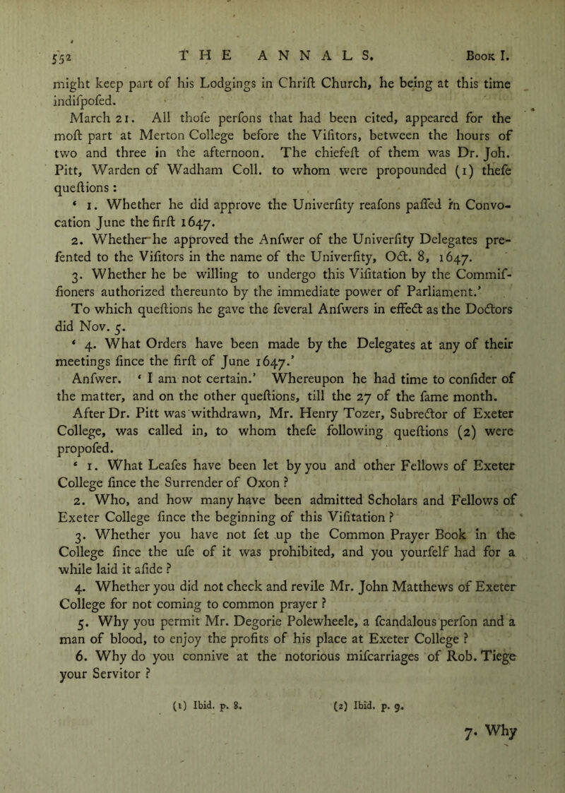 might keep part of his Lodgings in Chrift Church, he being at this time indifpofed. March 21. All thofe perfons that had been cited, appeared for the moft part at Merton College before the Vifitors, between the hours of two and three in the afternoon. The chiefeft of them was Dr. Joh. Pitt, Warden of Wadham Coll, to whom were propounded (i) thefe queftions : * I. Whether he did approve the Univerfity reafons paffed m Convo- cation June the firft 1647. 2. Whether*he approved the Anfwer of the Univerhty Delegates pre- fented to the Vifitors in the name of the Univerfity, Odt. 8, 1647. 3. Whether he be willing to undergo this Vifitation by the Commif- fioners authorized thereunto by the immediate power of Parliament.’ To which quefiions he gave the feveral Anfwers in effed: as the Dodors did Nov. 5. * 4. What Orders have been made by the Delegates at any of their meetings fince the firfl of June 1647.’ Anfwer, * I am not certain.’ Whereupon he had time to confider of the matter, and on the other quefiions, till the 27 of the fame month. After Dr. Pitt was withdrawn, Mr. Henry Tozer, Subredor of Exeter College, was called in, to whom thefe following quefiions (2) were propofed. ‘ I. What Leafes have been let by you and other Fellows of Exeter College fince the Surrender of Oxon ? ^ 2. Who, and how many have been admitted Scholars and Fellows of Exeter College fince the beginning of this Vifitation ? 3. Whether you have not fet .up the Common Prayer Book In the College fince the ufe of it was prohibited, and you yourfelf had for a while laid it afide ? 4. Whether you did not check and revile Mr. John Matthews of Exeter College for not coming to common prayer ? 5. Why you permit Mr. Degorie Polewheele, a fcandalous perfon and a man of blood, to enjoy the profits of his place at Exeter College ? 6. Why do you connive at the notorious mifearriages of Rob. Tiege your Servitor ? (i) Ibid. p. 8. (2) Ibid. p. 9, 7. Why
