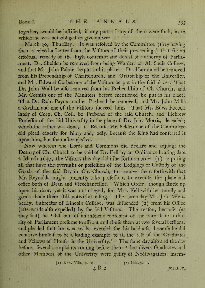 together, would be juftified, if any part of any of them were fuch, as to which he was not obliged to give anfwer. March 30, Thurfday. It was refolved by the Committee (they having then received a Letter from the Vifitors of their proceedings) that for an effedlual remedy of the high contempt and denial of authority of Parlia- ment, Dr. Sheldon be removed from being Warden of All Souls College, and that Mr. John Palmer be put in his place. Dr. Hammond be removed from his Prebendlhip of Chriftchurch, and Oratorfliip of the Univerfity, and Mr. Edward Corbet one of the Vhitors be put in the faid places. That Dr. John Wall be alfo removed from his Prebendfliip of Ch. Church, and Mr. Corniili one of the Minifters before mentioned be put in his place. That Dr. Rob. Payne another Prebend be removed, and Mr. John Mills a Civilian and one of the Vilitors fucceed him. That Mr. Edw. Pocock lately of Corp. Ch. Coll, be Prebend of the faid Church, and Hebrew Profeffor of the faid Univerfity in the place of Dr. Joh. Morris, deceafed ; which the rather was done, i. Becaufe Mr. Selden one of the Committee did plead eagerly for him; and, adly. Becaufe the King had conferred it upon him, but foon after ejedled. Now whereas the Lords and Commons did declare and adjudge the Deanry of Ch. Church to be void of Dr. Fell by an Ordinance bearing date 2 March 1647, the Vifitors this day did iffue forth an order (i) requii-ing all that have the overfight or pofTeflion of the Lodgings or Cuftody of the Goods of the faid Dr. in Ch. Church, to remove them forthwith that Mr. Reynolds might prefently take pofTefTion, to execute the place and office both of Dean and Vicechrancellor. Which Order, though ftuck up upon his door, yet it was not obeyed, for Mrs. Fell with her family and goods abode there ftill notwithflanding. The fame day Mr. Joh. Web- berley, Subredlor of Lincoln College, was fufpended (2) from his Office (afterwards alfo expelled) by the faid Vifitors. The reafon, becaufe (as they faid) he * did out of an infolent contempt of the immediate autho- rity of Parliament prefume to affront and abufe them at two feveral Seffions, and pleaded that he was to be excufed for his boldnefs, becaufe he did conceive himfelf to be a leading example to all the reft of the Graduates and Fellows of Houfes in the Univerfity,’ The fame day alfo and the day before, feveral complaints coming before them ‘ that divers Graduates and other Members of the Univerfity were guilty of Nodiivagation, intem- (i) Reg. Vifit. p. 10. (2) Ibicl.p. u. 4 B 2 perance.