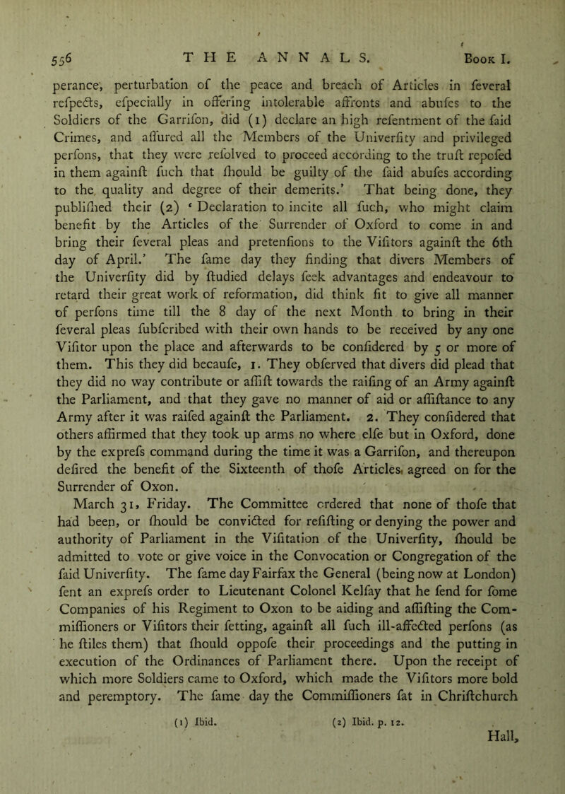 perance, perturbation of the peace and breach of Articles in feveral refpeds, efpecially in offering intolerable affronts and abufes to the Soldiers of the Garrifon, did (1) declare an high refentment of the faid Crimes, and aflured all the Members of the Univerfity and privileged perfons, that they were .refolved to proceed according to the trufl repcfed in them againft fuch that fhould be guilty of the faid abufes according to the quality and degree of their demerits.' That being done, they publiilied their (2) ‘ Declaration to incite all fuch, who might claim benefit by the Articles of the Surrender of Oxford to come in and bring their feveral pleas and pretenfions to the Vifitors againft the 6th day of April.’ The fame day they finding that divers Members of the Univerfity did by ftudied delays feek advantages and endeavour to retard their great work of reformation, did think fit to give all manner of perfons time till the 8 day of the next Month to bring in their feveral pleas fubfcribed with their own hands to be received by any one Vifitor upon the place and afterwards to be confidered by 5 or more of them. This they did becaufe, i. They obferved that divers did plead that they did no way contribute or aflift towards the railing of an Army againft the Parliament, and that they gave no manner of aid or afliftance to any Army after it was raifed againft the Parliament. 2. They confidered that others affirmed that they took up arms no where elfe but in Oxford, done by the exprefs command during the time it was a Garrifon, and thereupon defired the benefit of the Sixteenth of thofe Articles^ agreed on for the Surrender of Oxon. March 31, P'riday. The Committee ordered that none of thofe that had been, or fhould be convidled for refifting or denying the power and authority of Parliament in the Vifitation of the Univerfity, fhould be admitted to vote or give voice in the Convocation or Congregation of the faid Univerfity. The fame day Fairfax the General (being now at London) fent an exprefs order to Lieutenant Colonel Kelfay that he fend for fome Companies of his Regiment to Oxon to be aiding and affifting the Com- miffioners or Vifitors their fetting, againft all fuch ill-affedled perfons (as he ftiles them) that fhould oppofe their proceedings and the putting in execution of the Ordinances of Parliament there. Upon the receipt of which more Soldiers came to Oxford, which made the Vifitors more bold and peremptory. The fame day the Commiffioners fat in Chriftchurch Hall, (0 Ibid. (z) Ibid. p. 12.